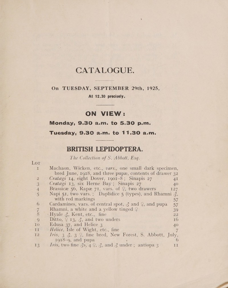 Lor tH CATALOGUE. On TUESDAY, SEPTEMBER 29th, 1925, At 12.30 precisely. ON VIEW: Nionday, 9.30 a.m. to 5.30 p.m. Tuesday, 9.30 a.m. to 11.30 a.m. BRITISH LEPIDOPTERA. The Collection of S. Abbott, Esq. Machaon, Wicken, etc., vars., one small dark specimen, bred June, 1918, and three pupz, contents of drawer 32 Crategi 14, eight Dover, 1901-8 ; Sinapis 27 41 Crategi 13, six Herne Bay; Sinapis 27 “= HO Brassice 56, Rape 71, vars. of 9, two drawers 7 Napi 51, two vars.; Daplidice 5 (types), and Rhamni 4, with red markings 57 Cardamines, vars. of central spot, g and 9, and pupa 57 Rhamni, a white and a yellow tinged 2 39 ei yoless,,. Kent, etc... ine 22 Ditto, 2 13, g, and two unders 16 Edusa 37, and Helice 3 40 Helice, Isle of Wight, etc., fine Z Ivis, 3 3, 3 &amp;, fine bred, “New Forest,.5: ADDOLt, July, 1918- g, and pupa