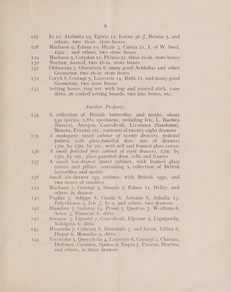 134 135 136 137 6 Io 10, Atalanta 19, Egeria 11, Icarus 36 g, Betule 5, and others, two 16-in. store-boxes Machaon 9, Edusa io, Hyale 3, Cinxia 21, I. of W. bred, 1922; and others, two store boxes Machaon 5, Corydon 10, Phizas 22, three 1o-in. store boxes Noctue, named, two 16-in. store boxes Obfuscata 7, Obscurata 8, many good Acidalias and other Geometre, two 16-in. store boxes Coryh 8, Crategi 5, Lanestris 14, Rubi 11, and many good Geometre, two store boxes Setting house, ring net with bag and ispited stick, cane ditto, 26 corked setting boards, two zinc boxes, etc. Another Property. 530 species, 1,880 specimens, including Iris, L. Baetica (Sussex), Atropos, Convolvuli, Livornica (Sandown), Moneta, Fraxini, etc., contents of twenty-eight drawers A mahogany insect cabinet of twenty drawers, pedestal pattern, with glass-panelled door, size of drawers 17in. by 15in. by 21n., with eell and framed glass covers A small polished pine cabinet of eight drawers, 17in. by 15in. by 2in., glass-panelled door, cells and frames A small ten-drawer insect cabinet, with framed glass covers and pillars, containing a collection of British butterflies and moths Small six-drawer egg cabinet, with British eggs, and two boxes of sundries Machaon 7, Crategi 5, Sinapis 7, Edusa 11, Helice, and others in drawer Papnia’ 7, “Adippe 6, Cinxia’6, Artemis’ 6, Athalia ‘13, Polychloros 9, Iris g, Io 9, and others, two drawers Blandina 7, Galatea 14, Prunt 5, Quercus 7, W-album 6, Arion 3, Paniscus 6, ditto Atropos 3, Ligustri 7, Convolvuh, Elpenor 5, Ligniperda, Nubigena 6, ditto Muscerda 7, Cribrum 8, Dominula 7, and larve, Villica 6, Dispar 6, Monacha 9, ditto Versicolor 5, Quercifolia 4, Lanestris 6, Crategi 2, Chaonia, Dodonea, Cassinea, Sponsa 6, Nupta 7, Fraxini, Bractea, and others, in three drawers