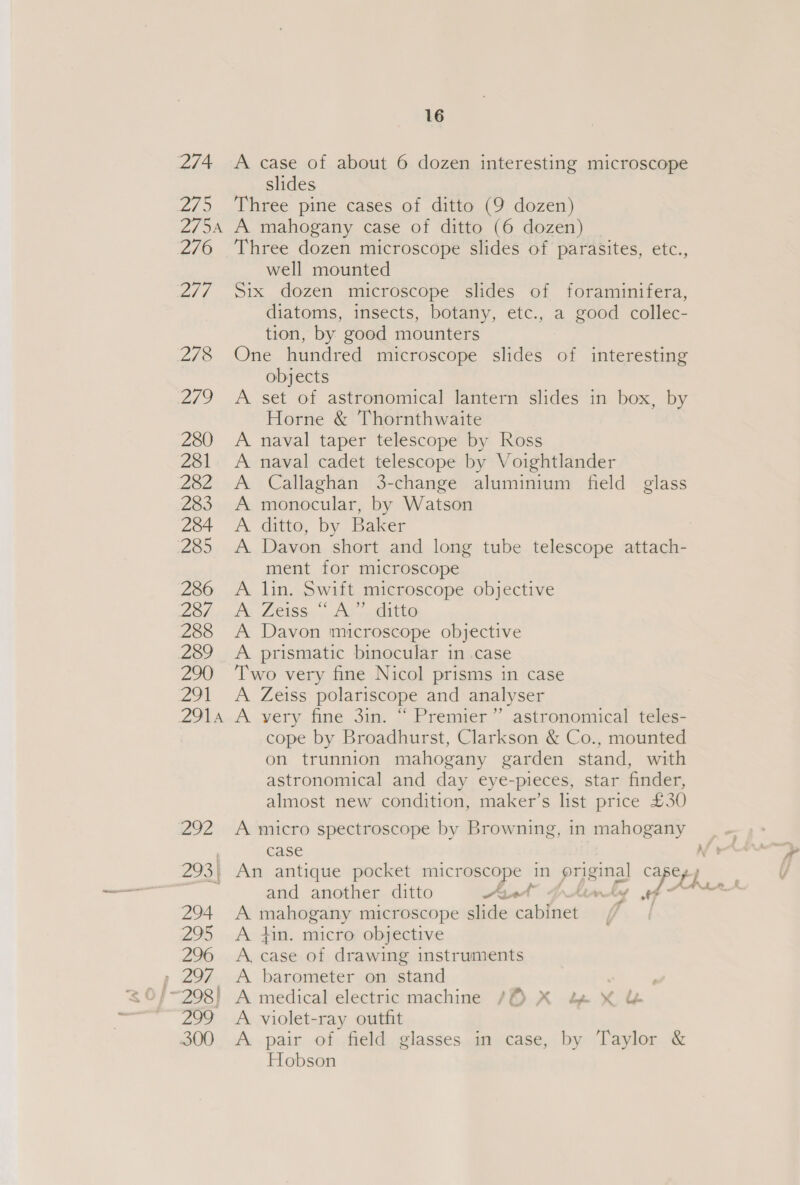 274 A case of about 6 dozen interesting microscope slides 275 Three pine cases of ditto (9 dozen) 275A A mahogany case of ditto (6 dozen) ~ 276 Three dozen microscope slides of parasites, etc., well mounted 277 Six dozen microscope slides of foraminifera, diatoms, insects, botany, etc., a good collec- tion, by good mounters 278 One hundred microscope slides of interesting objects 279 A set of astronomical lantern slides in box, by Horne &amp; Thornthwaite 280 A naval taper telescope by Ross 281 &lt;A naval cadet telescope by Voightlander 282 A Callaghan 3-change aluminium field glass 283 A monocular, by Watson 284 A ditto, by Baker 285 &lt;A Davon short and long tube telescope attach- ment for microscope 286 A lin. Swift microscope objective ZETA LISS ol tele ne 288 A Davon microscope objective 289 A prismatic binocular in case 290 ‘Two very fine Nicol prisms in case 291 &lt;A Zeiss polariscope and analyser Z914.A very fine 3im. ~ Premier’ astronomical teles- cope by Broadhurst, Clarkson &amp; Co., mounted on trunnion mahogany garden stand, with astronomical and day eye-pieces, star finder, almost new condition, maker’s list price £30 292 &lt;A micro spectroscope by Browning, in mahogany case and another ditto Ave 294 A pimps es microscope slide ne aes 295 A tin. micro objective 296 &lt;A case of drawing instruments , 297 A barometer on stand 299 A violet-ray outfit 300 &lt;A pair of field glasses in case, by Taylor &amp; Hobson