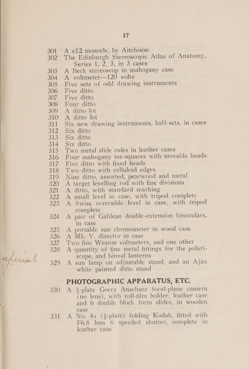   JOE 17 A x12 monocle, by Aitchison The Edinburgh Stereoscopic Atlas of Anatomy, Series 1, 2. 3,. mo cases A Beck stereoscop in mahogany case A voltmeter—120 volts Five sets of odd drawing instruments Five ditto Five ditto Four ditto A ditto lot A ditto lot Six new drawing instruments, half-sets, in cases: Six ditto Six ditto Six ditto Two metal slide rules in leather cases Four mahogany tee-squares with movable heads: Five ditto with fixed heads Two ditto with celluloid edges Nine ditto, assorted, pearwood and metal A target levelling rod with fine divisions A ditto, with standard marking A small level in case, with tripod complete A Swiss reversible level in case, with tripod complete A pair of Galilean double-extension binoculars, in case A portable sun chronometer in wood case A Mk. V. director in case Two fine Weston voltmeters, and one other A quantity of fine metal fittings for the polari- scope, and binual lanterns A sun lamp on adjustable stand, and an Ajax white painted ditto stand PHOTOGRAPHIC APPARATUS, ETC. A 4-plate Goerz Anschutz focal-plane camera (no lens), with roll-film holder, leather case and 6 double block form slides, in wooden case A No. 4a (4-plate) folding Kodak, fitted with F6.8 lens 6 speeded shutter, complete in leather case