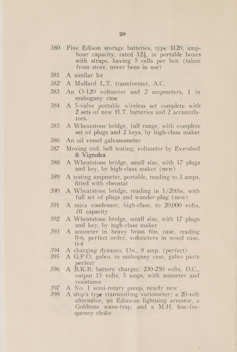 380 381 382 383 384 385 386 387 388 389 390 391 oo2 eS) 394 395 396 oF, 398 20 Five Edison storage batteries, type M20, amp- hour capacity, rated 123, in portable boxes with straps, having 5 cells per box (taken from store, never been in use) A similar lot A Mullard L.T. transformer, A.C. An O-120 voltmeter and 2 ampmeters, 1 in mahogany case A 5-valve portable wireless set complete with 2 sets of new H.T. batteries and 2 accumula- tors. A Wheatstone bridge, full range, with complete set of plugs and 2 keys, by high-class maker An oil vessel galvanometer Moving coil, bell testing, voltmeter by Evershed &amp; Vignoles A Wheatstone bridge, small size, with 17 plugs and key, by high-class maker (new) A testing ampmeter, portable, reading to 3 amps, fitted with rheostat A Wheatstone bridge, reading in 1/20ths, with full set of plugs and wander-plug (new) A mica condenser, high-class, to 20,000 volts, .O1 capacity A Wheatstone bridge, small size, with 17 plugs and key, by high-class maker A ammeter in heavy brass 61n. case, reading 0-6, perfect order, voltmeters in wood case, A charging dynamo, 15v., 8 amp. (perfect) A G.P.O. galvo. in mahogany case, galvo parts perfect A B.K.B. battery charger, 230-250 volts, D.C., output 15 volts, 5 amps, with ammeter and resistance A No. 1 semi-rotary pump, nearly new A ship’s type transmitting variometer; a 20-volt alternator, an Ediswan lightning arrestor, a Goldtone wave-trap, and a M.H. low-fre- quency choke