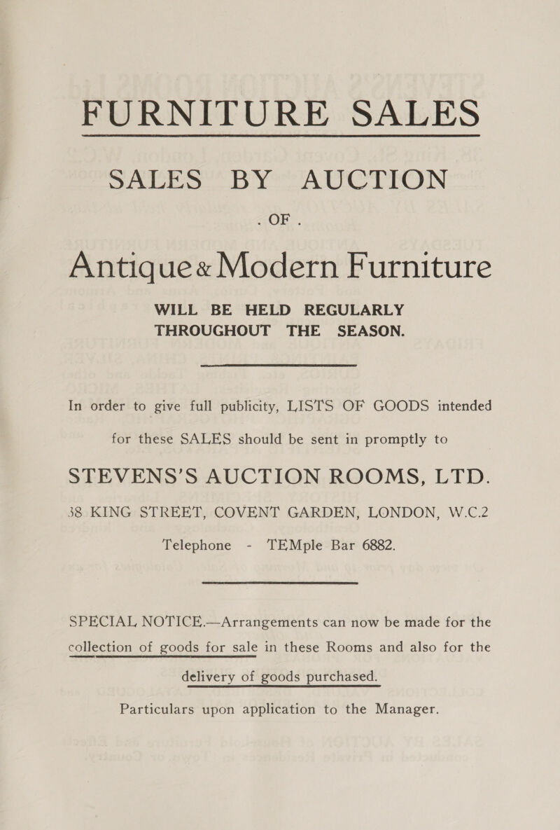 FURNITURE SALES Sates by ACS TrON “OF. Antique« Modern Furniture WILL BE HELD REGULARLY THROUGHOUT THE SEASON. In order to give full publicity, LISTS OF GOODS intended for these SALES should be sent in promptly to STEVENS’S AUCTION ROOMS, LTD. 38 KING STREET, COVENT GARDEN, LONDON, W.C.2 Telephone - TEMple Bar 6882. SPECIAL NOTICE.—Arrangements can now be made for the collection of goods for sale in these Rooms and also for the delivery of goods purchased. Particulars upon application to the Manager.