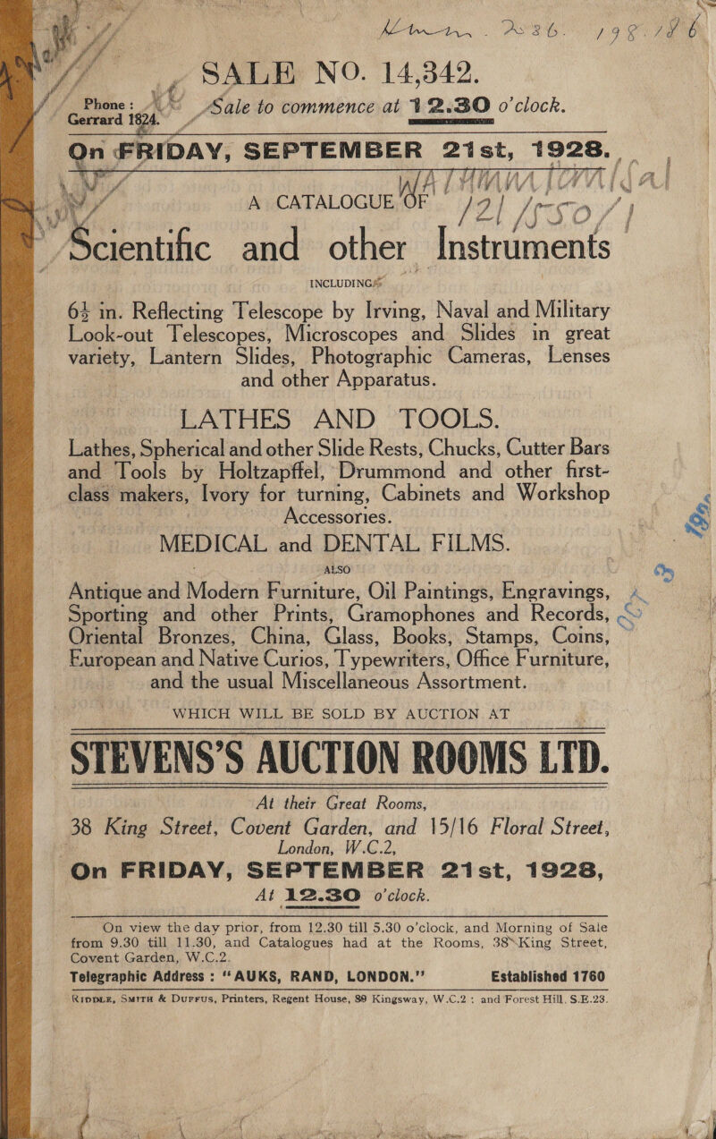     SALE NO. 14,342. _Sale to commence at 1 Ze 30 o'clock.     At V V j WV /\ i % tac. A CATALOGUE es if Z| “Scientific and other Rae! INCLUDING®  4 in. Reflecting Telescope by Irving, Naval and Military kaiiee Telescopes, Microscopes and Slides in great variety, Lantern Slides, Photographic Cameras, Lenses and other Apparatus. LATHES AND TOOLS. eles Spherical and other Slide Rests, Chucks, Cutter Bars ang Tools by Hboltzapffel, Drummond and’ other: first- class makers, Ivory for turning, Cabinets and Workshop &lt; Accessories. ne Ss MEDICAL and DENTAL FILMS. ALSO ” 4 Pe, | Antique and Modan Furniture, Oil Pantie Engravings, és ie Sporting and other Prints, Ciasho Hhaniés and Records, -~ 4 Oriental Bronzes, China, Glass, Books, Stamps, Coins, ~ | European and Nerve Curios, Typewatlers, Office Furniture, / Gath the «ai) Wisecallaricous Assortment, WHICH WILL BE SOLD BY AUCTION AT STEVENS'S AUCTION ROOMS ETD At their Great Rooms, 38 King Street, Covent Garden, and \5/16 Floral Street, if London, W.C.2, On FRIDAY, SEPTEMBER 2ist, 1928, At 12.30 o'clock. On view the day prior, from 12.30 till 5.30 o’clock, and Morning of Sale from 9.30 till 11.30, and Catalogues had at the Rooms, 38King Street, j Covent Garden, W.C.2. { Telegraphic Address : ‘““ AUKS, RAND, LONDON.” Established 1760 | RIDDLE, SMITH &amp; Durrus, Printers, Regent House, 89 Kingsway, W.C.2 : and Forest Hill, S.E.23. |