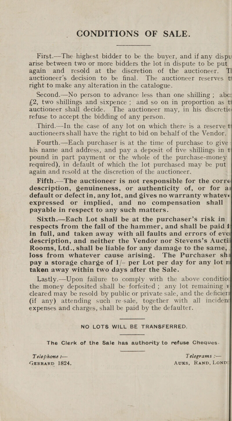 CONDITIONS OF SALE. First.—The highest bidder to be the buyer, and if any dispy arise between two or more bidders the lot in dispute to be put again and resold at the discretion of the auctioneer. TI auctioneer’s decision to be final. The auctioneer reserves right to make any alteration in the catalogue. Second.—No person to advance less than one shilling ; aba £2, two shillings and sixpence ; and so on in proportion as t auctioneer shall decide. The auctioneer may, in his discretic refuse to accept the bidding of any person.            Third.—In the case of any lot on which there is a reserve t auctioneers shall have the right to bid on behalf of the Vendor. Fourth.—Each purchaser is at the time of purchase to give his name and address, and pay a deposit of five shillings in t pound in part payment or the whole of the purchase-money required), in default of which the lot purchased may be put again and resold at the discretion of the auctioneer. _Fifth.—The auctioneer is not responsible for the corre description, genuineness, or authenticity of, or for a default or defect in, any lot, and gives no warranty whateve expressed or implied, and no compensation shall payable in respect to any such matters. Sixth.—Each Lot shall be at the purchaser’s risk in respects from the fall of the hammer, and shall be paid f in full, and taken away with all faults and errors of ev description, and neither the Vendor nor Stevens’s Auctii Rooms, Ltd., shall be liable for any damage to the same, , loss from whatever cause arising. ‘The Purchaser sh: pay a storage charge of 1/— per Lot per day for any lot n taken away within two days after the Sale. Lastly.—Upon failure to comply with the above conditio! the money deposited shall be forfeited ; any lot remaining ¥ cleared may be resold by public or private sale, and the deficier (if any) attending such re-sale, together with all inciden expenses and charges, shall be paid by the defaulter. NO LOTS WILL BE TRANSFERRED. The Clerk of the Sale has authority to refuse Cheques. Telephone :— Telegrams :— GERRARD 1824. AuKs, RAND, LOND!