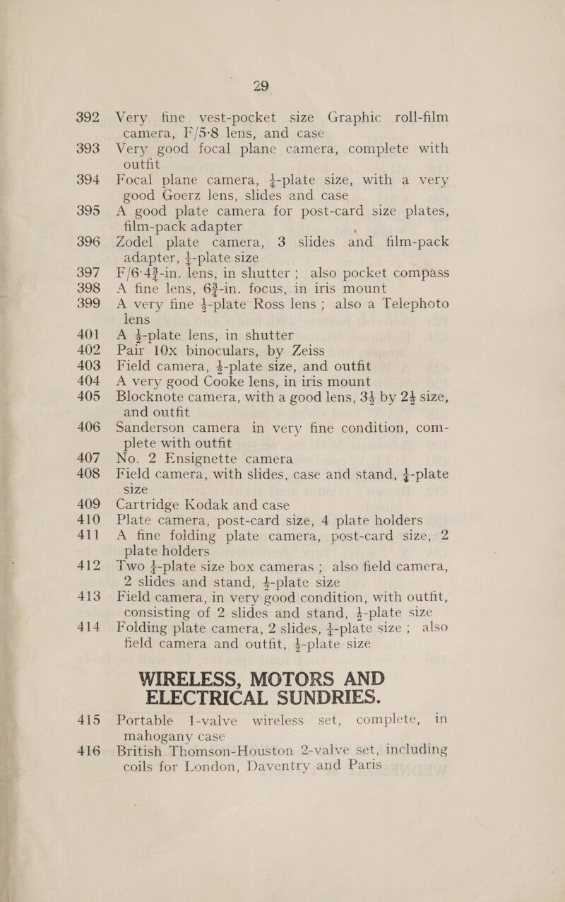 415 416 Z9 Very fine vest-pocket size Graphic roll-film camera, F/5-8 lens, and case Very good focal plane camera, complete with outfit Focal plane camera, 4-plate size, with a very good Goerz lens, slides and case A good plate camera for post-card size plates, film-pack adapter : Zodel plate camera, 3 slides and film-pack adapter, +-plate size F/6°43-in. lens, in shutter; also pocket compass A fine lens, 63-in. focus, in iris mount A very fine $-plate Ross lens; also a Telephoto lens A 4-plate lens, in shutter Pair 10x binoculars, by Zeiss Field camera, 4-plate size, and outfit A very good Cooke lens, in iris mount Blocknote camera, with a good lens, 34 by 24 size, and outfit Sanderson camera in very fine condition, com- plete with outfit No. 2 Ensignette camera Field camera, with slides, case and stand, }-plate size Cartridge Kodak and case Plate camera, post-card size, 4 plate holders A fine folding plate camera, post-card size, 2 plate holders Two +-plate size box cameras ; also field camera, 2 slides and stand, $-plate size Field camera, in very good condition, with outfit, consisting of 2 slides and stand, 4-plate size Folding plate camera, 2 slides, +-plate size ; also field camera and outfit, $-plate size WIRELESS, MOTORS AND ELECTRICAL SUNDRIES. Portable 1-valve wireless set, complete, in mahogany case British Thomson-Houston 2-valve set, including coils for London, Daventry and Paris