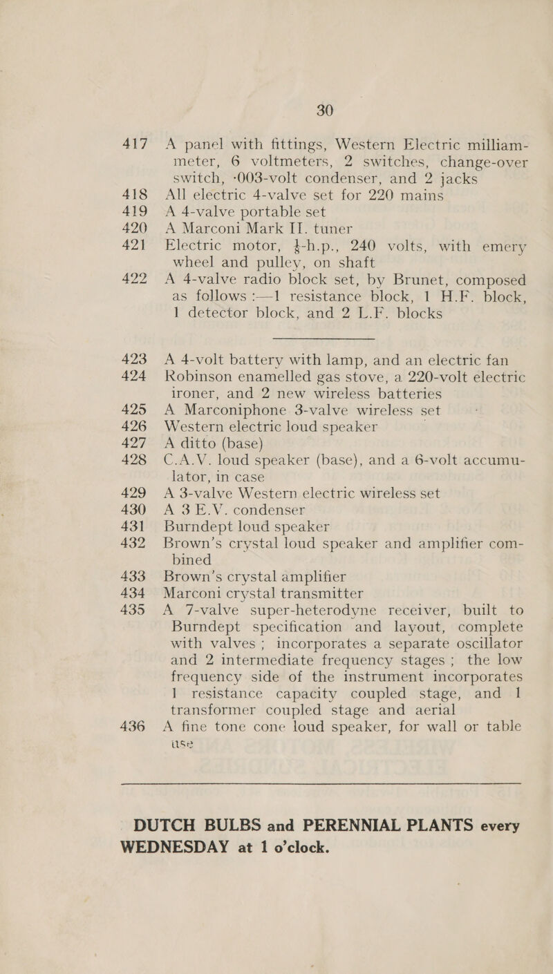 436 A panel with fittings, Western Electric milliam- meter, 6 voltmeters, 2 switches, change-over switch, -003-volt condenser, and 2 jacks All electric 4-valve set for 220 mains A 4-valve portable set A Marconi Mark IT. tuner Electric motor, $-h.p., 240 volts, with emery wheel and pulley, on shaft A 4-valve radio block set, by Brunet, composed as follows :—1 resistance block, 1 H.F. block, l detector block; and’2 &amp; PS plecks A 4-volt battery with lamp, and an electric fan Robinson enamelled gas stove, a 220-volt electric ironer, and 2 new wireless batteries A Marconiphone 3-valve wireless set Western electric loud speaker : A ditto (base) C.A.V. loud speaker (base), and a 6-volt accumu- lator, In case A 3-valve Western electric wireless set A 3 E.V. condenser Burndept loud speaker Brown's crystal loud speaker and amplifier com- bined Brown's crystal amplifier Marconi crystal transmitter A 7-valve super-heterodyne receiver, built to Burndept specification and layout, complete with valves ; incorporates a separate oscillator and 2 intermediate frequency stages; the low frequency side of the instrument incorporates 1 resistance capacity coupled stage, and 1 transformer coupled stage and aerial A fine tone cone loud speaker, for wall or table use