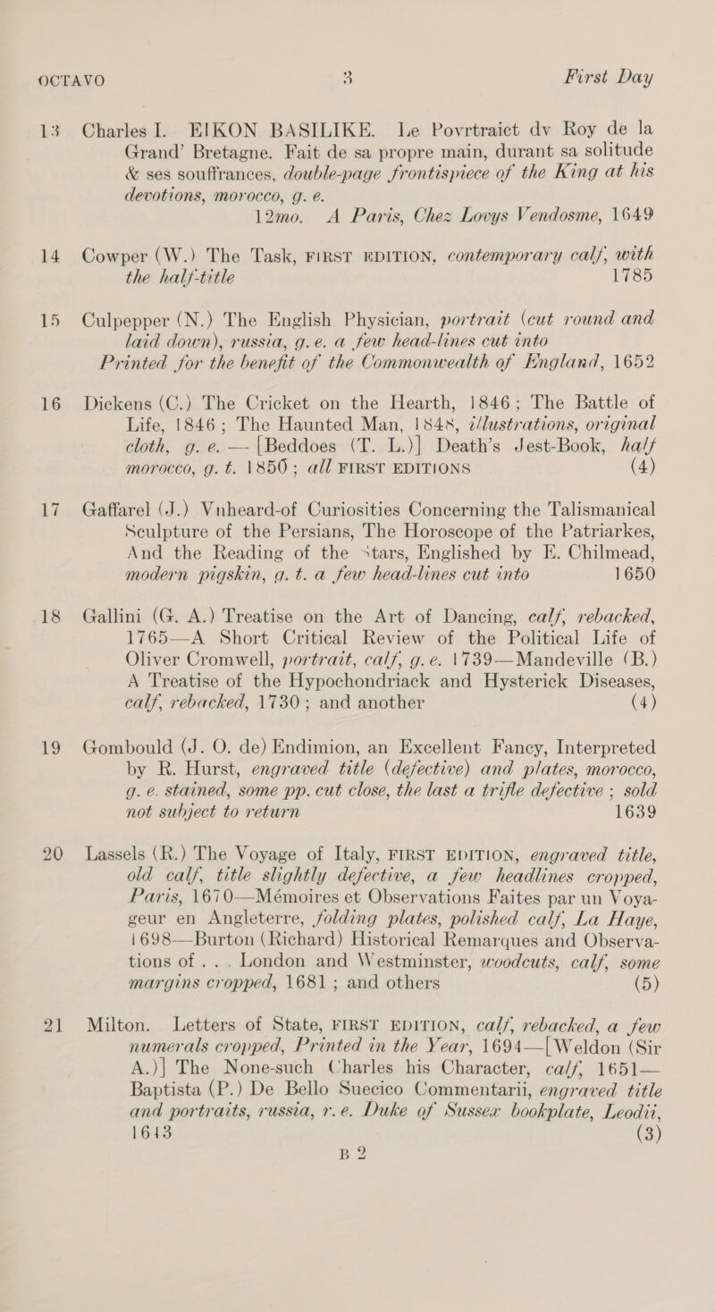 Us OCTAVO First Day 13. Charles I. EIKON BASILIKE. Le Povrtraict dv Roy de la Grand’ Bretagne. Fait de sa propre main, durant sa solitude &amp; ses souffrances, double-page frontispiece of the King at his devotions, morocco, g. é. 12mo. A Paris, Chez Lovys Vendosme, 1649 14. Cowper (W.) The Task, FIRST EDITION, contemporary calf, with the half-title 1785 15 Culpepper (N.) The English Physician, portrait (cut round and laid down), russia, g.e. a few head-lines cut into Printed for the benefit of the Commonwealth of England, 1652 16 Dickens (C.) The Cricket on the Hearth, 1846; The Battle of Life, 1846; The Haunted Man, 1842, ¢/lustrations, original cloth, g. e. — |Beddoes (T. L.)] Death’s Jest-Book, ha// morocco, g. t. 1850; all FIRST EDITIONS (4) 17 Gaffarel (J.) Vnheard-of Curiosities Concerning the Talismanical Sculpture of the Persians, The Horoscope of the Patriarkes, And the Reading of the stars, Englished by E. Chilmead, modern pigskin, g. t. a few head-lines cut into 1650 18 Gallini (G. A.) Treatise on the Art of Dancing, calf, rebacked, 1765—A Short Critical Review of the Political Life of Oliver Cromwell, portrait, calf, g.e. 1739—Mandeville (B.) A Treatise of the Hypochondriack and Hysterick Diseases, calf, rebacked, 1730; and another (4) 19 Gombould (J. O. de) Endimion, an Excellent Fancy, Interpreted by R. Hurst, engraved title (defective) and plates, morocco, g. e. stained, some pp. cut close, the last a trifle defective ; sold not subject to return 1639 20 Lassels (R.) The Voyage of Italy, FIRST EDITION, engraved title, old calf, title slightly defective, a few headlines cropped, Paris, 1670—Mémoires et Observations Faites par un Voya- geur en Angleterre, folding plates, polished calf, La Haye, i698—Burton (Richard) Historical Remarques and Observa- tions of .. , London and Westminster, woodcuts, calf, some margins cropped, 1681; and others (5) 21 Milton. Letters of State, FIRST EDITION, calf, rebacked, a few numerals cropped, Printed in the Year, 1694—| Weldon (Sir A.)| The None-such Charles his Character, ca/f, 1651— Baptista (P.) De Bello Suecico Commentarii, engraved title and portraits, russia, r.e. Duke of Sussex bookplate, Leodii, 1643 (3)