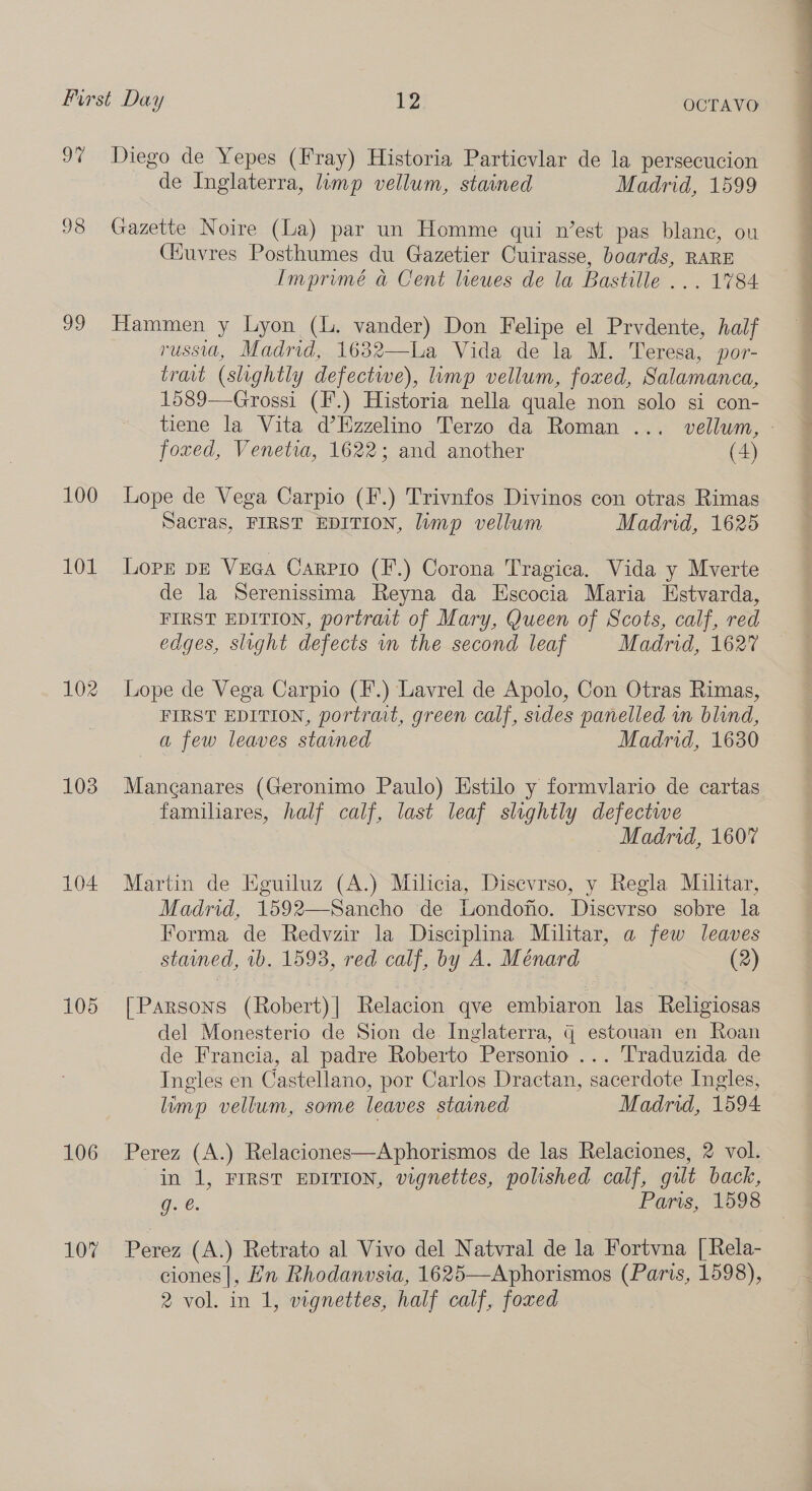 97 Diego de Yepes (Fray) Historia Particvlar de la persecucion de Inglaterra, limp vellum, stained Madrid, 1599 98 Gazette Noire (La) par un Homme qui n’est pas blanc, ou (KHuvres Posthumes du Gazetier Cuirasse, boards, RARE Imprimé a Cent leues de la Bastille ... 1784 99 Hammen y Lyon (l. vander) Don Felipe el Prvdente, half russia, Madrid, 1632—La Vida de la M. Teresa, por- trait (slightly defective), limp vellum, foxed, Salamanca, 1589—Grossi (F.) Historia nella quale non solo si con- foxed, Venetia, 1622; and another (4) 100 Lope de Vega Carpio (F.) Trivnfos Divinos con otras Rimas Sacras, FIRST EDITION, lump vellum Madrid, 1625 101 Lorr pe Veca Carrio (F.) Corona Tragica. Vida y Mverte de la Serenissima Reyna da Escocia Maria Estvarda, FIRST EDITION, portrait of Mary, Queen of Scots, calf, red edges, slight defects in the second leaf Madrid, 1627 102 Lope de Vega Carpio (F.) Lavrel de Apolo, Con Otras Rimas, FIRST EDITION, portrait, green calf, sides panelled in blind, a few leaves stained Madrid, 1630 103 Manganares (Geronimo Paulo) Estilo y formvlario de cartas familiares, half calf, last leaf slightly defectwe Madrid, 1607 104 Martin de Eguiluz (A.) Milicia, Disevrso, y Regla Militar, Madrid, 1592—Sancho de Londonio. Disevrso sobre la Forma de Redvzir la Disciplina Militar, a few leaves stained, 1b. 1593, red calf, by A. Ménard (2) 105 [Parsons (Robert)| Relacion qve embiaron las Religiosas del Monesterio de Sion de. Inglaterra, G estouan en Roan de Francia, al padre Roberto Personio ... Traduzida de Ingles en Castellano, por Carlos Dractan, sacerdote Ingles, limp vellum, some leaves stained Madrid, 1594 106 Perez (A.) Relaciones—Aphorismos de las Relaciones, 2 vol. in 1, FIRST EDITION, vignettes, polished calf, gilt back, gee. Paris, 1598 107 Perez (A.) Retrato al Vivo del Natvral de la Fortvna [Rela- ciones |, Ln Rhodanvsia, 1625—Aphorismos (Paris, 1598), 2 vol. in 1, vignettes, half calf, foxed