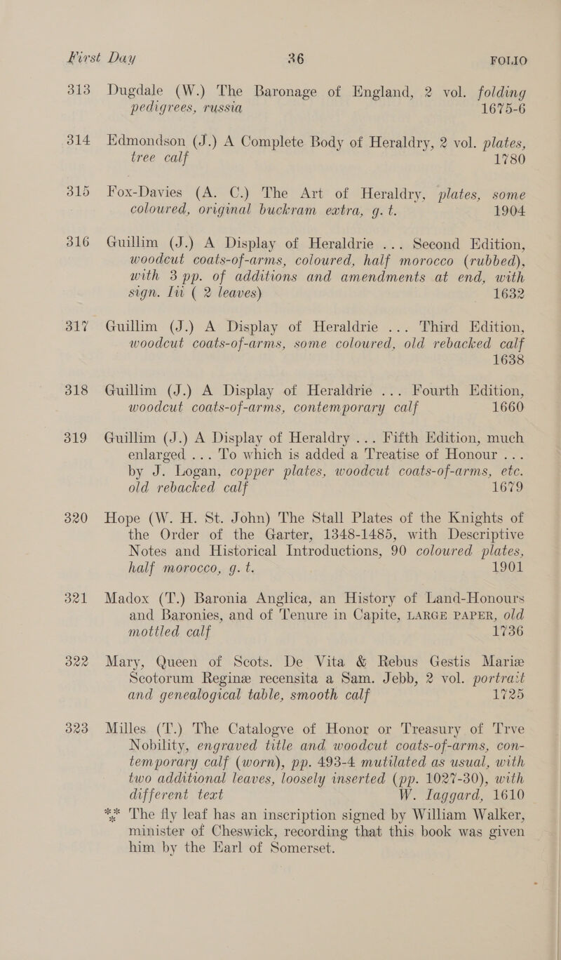 313 314 dl? 318 d19 320 de One 323 Dugdale (W.) The Baronage of England, 2 vol. folding pedigrees, russia 1675-6 Edmondson (J.) A Complete Body of Heraldry, 2 vol. plates, tree calf 1780 Fox-Davies (A. C.) The Art of Heraldry, plates, some coloured, original buckram extra, gq. t. 1904 Guillim (J.) A Display of Heraldrie ... Second Edition, woodcut coats-of-arms, coloured, half morocco (rubbed), with 3 pp. of additions and amendments at end, with sign. In ( 2 leaves) 1632 Guilim (J.) A Display of Heraldrie ... Third Edition, woodcut coats-of-arms, some coloured, old rebacked calf 1638 Guillim (J.) A Display of Heraldrie ... Fourth Edition, woodcut coats-of-arms, contemporary calf 1660 Guillim (J.) A Display of Heraldry ... Fifth Edition, much enlarged ... To which is added a Treatise of Honour ... by J. Logan, copper plates, woodcut coats-of-arms, etc. old rebacked calf 1679 Hope (W. H. St. John) The Stall Plates of the Knights of the Order of the Garter, 1348-1485, with Descriptive Notes and Historical Introductions, 90 coloured plates, half morocco, g. t. 101 Madox (T.) Baronia Anglica, an History of Land-Honours and Baronies, and of Tenure in Capite, LARGE PAPER, old mottled calf 1736 Mary, Queen of Scots. De Vita &amp; Rebus Gestis Marie Scotorum Regine recensita a Sam. Jebb, 2 vol. portrait and genealogical table, smooth calf 1725 Milles (T.) The Catalogve of Honor or Treasury of Trve Nobility, engraved title and woodcut coats-of-arms, con- temporary calf (worn), pp. 493-4 mutilated as usual, with two additional leaves, loosely inserted (pp. 1027-30), with different teat W. Laggard, 1610 *, The fly leaf has an inscription signed by William Walker, minister of Cheswick, recording that this book was given him by the Earl of Somerset.