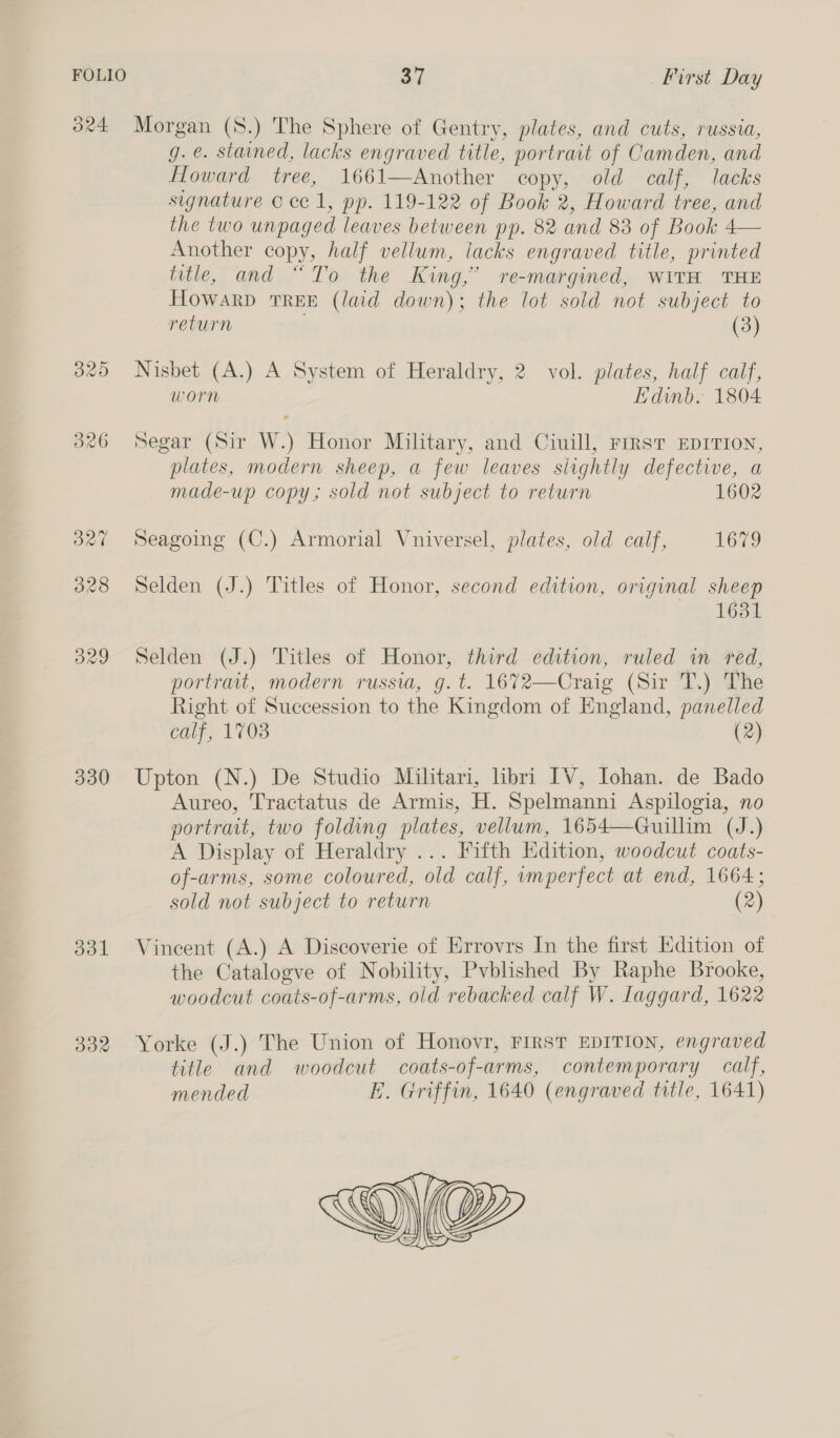 324 Morgan (8.) The Sphere of Gentry, plates, and cuts, russia, g.e. stained, lacks engraved title, portrait of Camden, and Howard tree, 1661—Another copy, old calf, lacks signature © ce 1, pp. 119-122 of Book 2, Howard tree, and the two unpaged leaves between pp. 82 and 83 of Book 4— Another copy, half vellum, lacks engraved title, printed title, and “To the King,’ re-margined, WITH THE HOWARD TREE (laid down); the lot sold not subject to return (3) 325 Nisbet (A.) A System of Heraldry, 2. vol. plates, half calf, worn Edinb. 1804 326 Segar (Sir W.) Honor Military, and Ciuill, First EDITION, plates, modern sheep, a few leaves slightly defective, a made-up copy; sold not subject to return 327 Seagoing (C.) Armorial Vniversel, plates, old calf, 1679 328 Selden (J.) Titles of Honor, second edition, original sheep 1631 329 Selden (J.) Titles of Honor, third edition, ruled in red, portrait, modern russia, g.t. 1672—Craig (Sir T.) The Right of Succession to the Kingdom of England, panelled calf, 1703 (2) 330 Upton (N.) De Studio Militari, hbri IV, Iohan. de Bado Aureo, Tractatus de Armis, H. Spelmanni Aspilogia, no portrait, two folding plates, vellum, 1654—Guillim (J.) A Display of Heraldry ... Fifth Edition, woodcut coats- of-arms, some coloured, old calf, imperfect at end, 1664; sold not subject to return (2) 331 Vincent (A.) A Discoverie of Errovrs In the first Edition of the Catalogve of Nobility, Pvblished By Raphe Brooke, woodcut coats-of-arms, old rebacked calf W. Laggard, 1622 332 Yorke (J.) The Union of Honovr, FIRST EDITION, engraved title and woodcut coats-of-arms, contemporary calf, mended E. Griffin, 1640 (engraved title, 1641) 