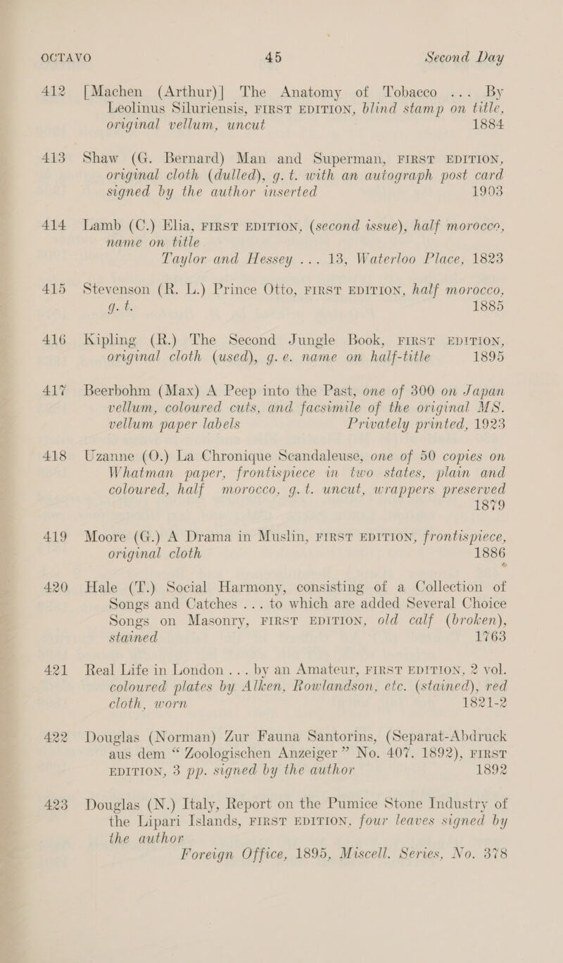 412 413 414 415 418 419 420 421 422 423 [Machen (Arthur)] The Anatomy of Tobacco ... By Leolinus Siluriensis, FIRST EDITION, blind stamp on title, original vellum, uncut 1884 Shaw (G. Bernard) Man and Superman, FIRST EDITION, original cloth (dulled), g.t. with an autograph post card signed by the author inserted 1903 Lamb (C.) Elia, FIRST EDITION, (second issue), half morocco, name on title Taylor and Hessey ... 18, Waterloo Place, 1823 Stevenson (R. L.) Prince Otto, First EDITION, half morocco, Gb, 1885 Kipling (R.) The Second Jungle Book, FIRS? EDITION, original cloth (used), g.e. name on half-title 1895 Beerbohm (Max) A Peep into the Past, one of 300 on Japan vellum, coloured cuts, and facsimile of the original MS. vellum paper labels Prwately printed, 1923 Uzanne (O.) La Chronique Scandaleuse, one of 50 copies on Whatman paper, frontispiece m two states, plain and coloured, half morocco, g.t. uncut, wrappers preserved 1879 Moore (G.) A Drama in Muslin, FIRST EDITION, frontispiece, original cloth 1886 Hale (T.) Social Harmony, consisting of a Collection of Songs and Catches ... to which are added Several Choice Songs on Masonry, FIRST EDITION, old calf (broken), stained 1763 Real Life in London... by an Amateur, FIRST EDITION, 2 vol. coloured plates by Alken, Rowlandson, etc. (stained), red cloth, worn 1821-2 Douglas (Norman) Zur Fauna Santorins, (Separat-Abdruck aus dem “ Zoologischen Anzeiger ” No. 407. 1892), FIRST EDITION, 3 pp. signed by the author 1892 Douglas (N.) Italy, Report on the Pumice Stone Industry of the Lipari Islands, FIRST EDITION, four leaves signed by the author