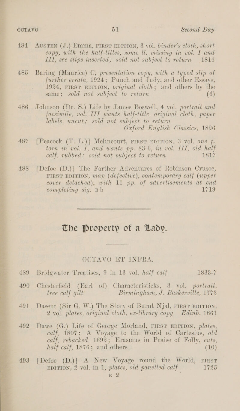  a &lt;i oe 485 486 487 488 4.89 490 493 copy, with the half-titles, some ll. missing wn vol. I and ITI, see slips mserted; sold not subject to return (1816 Baring (Maurice) C, presentation copy, with a typed slip of further errata, 1924; Punch and Judy, and other Essays, 1924, FIRST EDITION, original cloth; and others by the Johnson (Dr. 8.) Life by James Boswell, 4 vol. portrait and facsemile, vol. III wants half-title, original cloth, paper » labels, uncut; sold not subject to return Oxford English Classics, 1826 [Peacock (T. L.)| Melincourt, FIRST EDITION, 3 vol. one f. torn in vol. I, and wants pp. 83-6, in vol. IIT, old half calf, rubbed; sold not subject to return Tole [Defoe (D.)] The Farther Adventures of Robinson Crusoe, FIRST EDITION, map (defective), contemporary calf (upper cover detached), with 11 pp. of advertisements at end completing sig. Bb 1719   The Property of a Lady. OCTAVO ET INFRA. Bridgwater Treatises, 9 in 13 vol. half calf 1833-7 Chesterfield (Harl of) Characteristicks, 3 vol. portrait, tree calf gilt Birmingham, J. Baskerville, 1773 Dasent (Sir G. W.) The Story of Burnt Njal, First EDITION, 2 vol. plates, original cloth, ex-library copy Edinb. 1861 Dawe (G.) Life of George Morland, FIRST EDITION, plates, can, 1ou7; A Voyage to the World of Cartesius, old calf, rebacked, 1692; Erasmus in Praise of Folly, cuts, half calf, 1876; and others (10) [Defoe (D.)] A New Voyage round the World, First EDITION, 2 vol. in 1, plates, old panelled calf 1725 E 2