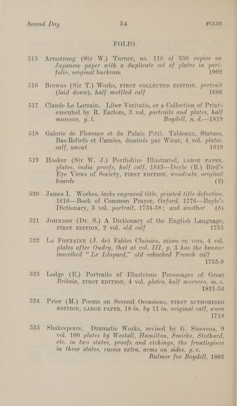 517 518 pig 520 O23 D205 FOLIO. Armstrong (Sir W.) Turner, no. 118 of 350 copies on Japanese paper with a duplicate set of plates im pori- folio, original buckram 1902 Browne (Sir T.) Works, FIRST COLLECTED EDITION, portrait (laid down), half mottled calf 1686 Claude Le Lorrain. Liber Veritatis, or a Collection of Prints executed by R. Earlom, 3 vol. portraits and plates, half morocco, g.t. Boydell, n. d—1819 Galerie de Florence et du Palais Pitti. Tableaux, Statues, Bas-Reliefs et Camées, dessinés par Wicar, 4 vol. plates, calf, uncut 1819 Hooker (Sir W. J.) Perthshire Illustrated, LARGE PAPER, plates, wndia proofs, half calf, 1843—Doyle (R.) Bird’s Kye Views of Society, FIRST EDITION, woodcuts, original boards (2) James I. Workes, lacks engraved title, printed title defective, 1616—Book of Common Prayer, Ozford, 1776—Boyle’s Dictionary, 5 vol. portrait, 1734-58; and another (8) JoHNson (Dr. 8.) A Dictionary of the English Language, FIRST EDITION, 2 vol. old calf 1755 La Fontaine (J. de) Fables Choisies, mises en vers, 4 vol. plates after Oudry, that at vol. III, p. 3 has the banner unscribed “ Le Léopard,’ old rebacked French calf 1755-9 Lodge (EH.) Portraits of Lllustrious Personages of Great Britain, FIRST EDITION, 4 vol. plates, half morocco, m. e. 1821-34 Prior (M.) Poems on Several Occasions, FIRST AUTHORISED EDITION, LARGE PAPER, 181m. by 11 in. original calf, worn 1718 Shakespeare. Dramatic Works, revised by G. Steevens, 9 vol. 100 plates by Westall, Hamilton, Smirke, Stothard, etc. in two states, proofs and etchings, the frontispiece m three states, russia extra, arms on sides, g. é. Bulmer for Boydell, 1802