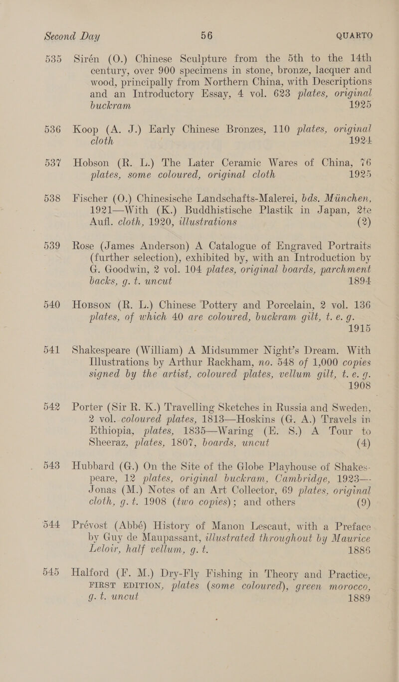 530 539 540 d41 543 Sirén (O.) Chinese Sculpture from the 5th to the 14th century, over 900 specimens in stone, bronze, lacquer and wood, principally from Northern China, with Descriptions and an Introductory Essay, 4 vol. 623 plates, original buckram 1925 Koop (A. J.) Early Chinese Bronzes, 110 plates, original cloth . 192-4 Hobson (R. L.) The Later Ceramic Wares of China, 76 plates, some coloured, orignal cloth 1925 Fischer (O.) Chinesische Landschafts-Malerei, bds. Munchen, 1921—With (K.) Buddhistische Plastik in Japan, 2te Aufl. cloth, 1920, wlustrations (2) Rose (James Anderson) A Catalogue of Engraved Portraits (further selection), exhibited by, with an Introduction by G. Goodwin, 2 vol. 104 plates, original boards, parchment backs, g. t. uncut 1894 - Hosson (R. L.) Chinese Pottery and Porcelain, 2 vol. 136 plates, of which 40 are coloured, buckram gilt, t. e. g. 1915 Shakespeare (William) A Midsummer Night’s Dream. With Illustrations by Arthur Rackham, no. 548 of 1,000 copies signed by the artist, coloured plates, vellum gilt, t.e. 9. 1908 Porter (Sir R. K.) Travelling Sketches in Russia and Sweden, 2 vol. coloured plates, 18183—Hoskins (G. A.) Travels in Ethiopia, plates, 1835—Waring (KE. 8.) A Tour to Sheeraz, plates, 1807, boards, uncut (4) Hubbard (G.) On the Site of the Globe Playhouse of Shakes- peare, 12 plates, original buckram, Cambridge, 1923—- Jonas (M.) Notes of an Art Collector, 69 plates, original cloth, g.t. 1908 (two copies); and others (9) Prévost (Abbé) History of Manon Lescaut, with a Preface by Guy de Maupassant, wlustrated throughout by Maurice Lelow, half vellum, gq. t. 1886 Halford (F. M.) Dry-Fly Fishing in Theory and Practice, FIRST EDITION, plates (some coloured), green morocco, g.t. uncut 1889