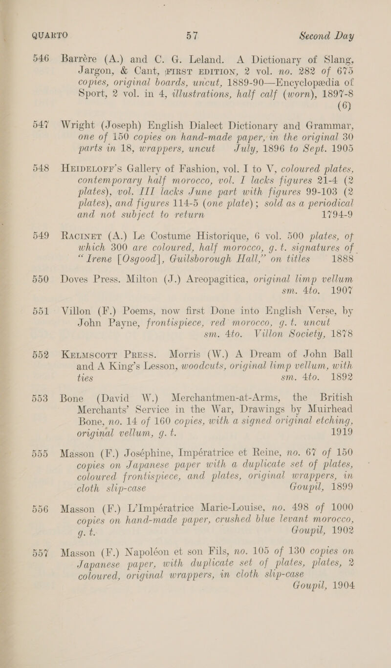 546 d47 549 D903 ddd 5d6 d07 Barrére (A.) and C. G. Leland. &lt;A Dictionary of Slang, Jargon, &amp; Cant, FIRST EDITION, 2 vol. no. 282 of 675 copes, original boards, uncut, 1889-90—Encyclopedia of Sport, 2 vol. in 4, illustrations, half calf (worn), 1897-8 (6) Wright (Joseph) English Dialect Dictionary and Grammar, one of 150 copies on hand-made paper, in the original 30 parts in 18, wrappers, uncut July, 1896 to Sept. 1905 HEIDELOFF’S Gallery of Fashion, vol. I to V, coloured plates, contemporary half morocco, vol. I lacks figures 21-4 (2 plates), vol. III lacks June part with figures 99-103 (2 plates), and figures 114-5 (one plate); sold as a periodical and not subject to return 1794-9 Ractnet (A.) Le Costume Historique, 6 vol. 500 plates, of which 300 are coloured, half morocco, g.t. signatures of. “Trene [Osgood], Guilsborough Hall,’ on titles 1888 Doves Press. Milton (J.) Areopagitica, original limp vellum sm. 4to, 1907 Villon (¥.) Poems, now first Done into English Verse, by John Payne, frontispiece, red morocco, g.t. uncut sm. 4to. Vullon Society, 1878 Ketmscott Press. Morris (W.) A Dream of John Ball and A King’s Lesson, woodcuts, original limp vellum, with tres sm. 4to. 1892 Bone (David W.) Merchantmen-at-Arms, the British Merchants’ Service in the War, Drawings by Muirhead Bone, no. 14 of 160 copies, with a signed original etching, original vellum, g. t. 1919 Masson (F.) Joséphine, Impératrice et Reine, no. 67 of 150 copies on Japanese paper with a duplicate set of plates, coloured frontispiece, and plates, original wrappers, im cloth slip-case Goupil, 1899 Masson (F.) L’Impératrice Marie-Louise, no. 498 of 1000 | copies on hand-made paper, crushed blue levant morocco, g. t. Goupil, 1902 Masson (F.) Napoléon et son Fils, no. 105 of 130 comes on Japanese paper, with duplicate set of plates, plates, 2 coloured, original wrappers, in cloth slip-case