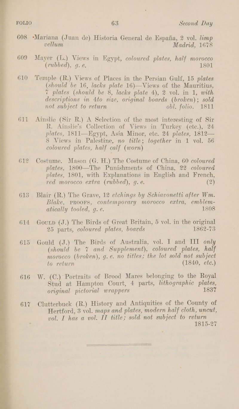  609 610 orl 612 616 617 vellum Madrid, 1678 Mayer (L.) Views in Egypt, coloured plates, half morocco (rubbed), g. é. 1801 Temple (R.) Views of Places in the Persian Gulf, 15 plates (should be 16, lacks plate 16)—Views of the Mauritius, 7 plates (should be 8, lacks plate 4), 2 vol. in 1, with | descriptions in 4to size, original boards (broken); sold not subject to return obl. folio. 1811 Ainslie (Sir R.) A Selection of the most interesting of Sir R. Ainslie’s Collection of Views in Turkey (etc.), 24 plates, 1811—Eegypt, Asia Minor, ete. 24 plates, 1812— 8 Views in Palestine, no title; together in 1 vol. 56 coloured plates, half calf (worn) Costume. Mason (G. H.) The Costume of China, 60 coloured plates, 1800—The Punishments of China, 22 coloured plates, 1801, with Explanations in English and French, red morocco extra (rubbed), g. e. (2). Blair (R.) The Grave, 12 etchings by Schiavonetti after Wm. Blake, PRooFs, contemporary morocco extra, emblem- atically tooled, q. é. 1808 Goutp (J.) The Birds of Great Britain, 5 vol. in the original 25 parts, coloured plates, boards 1862-73 Gould (J.) The Birds of Australia, vol. I and HI only (should be 7% and Supplement), coloured plates, half morocco (broken), g.e. no titles; the lot sold not subject to return (1840, etc.) W. (C.) Portraits of Brood Mares belonging to the Royal Stud at Hampton Court, 4 parts, lithographic plates, original pictorial wrappers 1837 Clutterbuck (R.) History and Antiquities of the County of Hertford, 3 vol. maps and plates, modern half cloth, uncut, vol. I has a vol. IT title; sold not subject to return 1815-27  