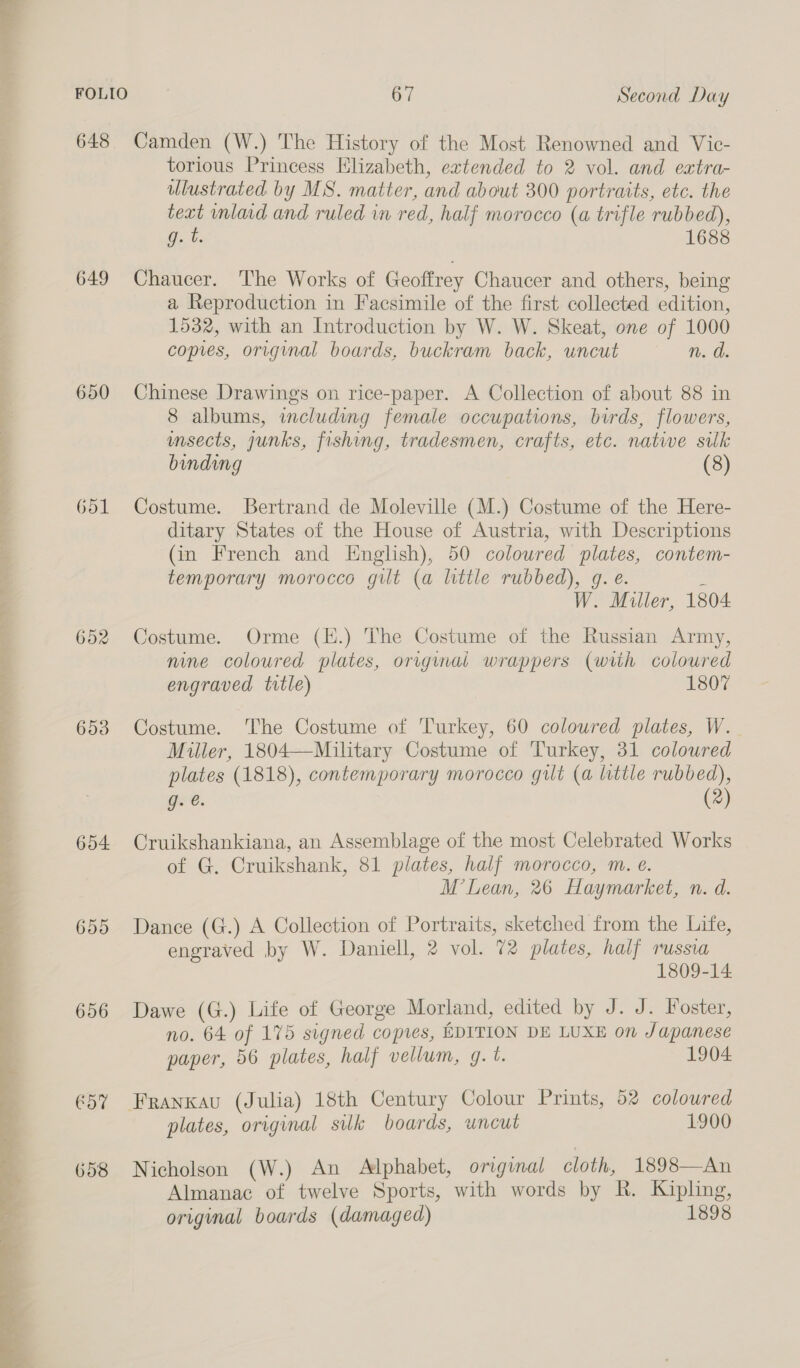 648 Camden (W.) The History of the Most Renowned and Vic- torious Princess Elizabeth, extended to 2 vol. and extra- ulustrated by MS. matter, and about 300 portraits, etc. the text inlaid and ruled in red, half morocco (a trifle rubbed), Gb. 1688 649 Chaucer. The Works of Geoffrey Chaucer and others, being a Reproduction in Facsimile of the first collected edition, 1532, with an Introduction by W. W. Skeat, one of 1000 copies, original boards, buckram back, uncut n. dd. 650 Chinese Drawings on rice-paper. A Collection of about 88 in 8 albums, including female occupations, birds, flowers, msects, junks, fishing, tradesmen, crafts, etc. natwe silk binding (8) 651 Costume. Bertrand de Moleville (M.) Costume of the Here- ditary States of the House of Austria, with Descriptions (in French and English), 50 coloured plates, contem- temporary morocco gilt (a little rubbed), 9g. e. i W. Miller, 1804. 652 Costume. Orme (E.) The Costume of the Russian Army, nine coloured plates, original wrappers (with coloured engraved title) 1807 no ee ee Oe ee ee &gt; es RN He yo ek 653 Costume. The Costume of Turkey, 60 coloured plates, W. | Miller, 1804—Military Costume of Turkey, 31 coloured plates (1818), contemporary morocco gilt (a little rubbed), g. é. (2) 654 Cruikshankiana, an Assemblage of the most Celebrated Works of G. Cruikshank, 81 plates, half morocco, m. e. M’Lean, 26 Haymarket, n. d. 655 Dance (G.) A Collection of Portraits, sketched from the Life, engraved by W. Daniell, 2 vol. 72 plates, half russva 1809-14. 656 Dawe (G.) Life of George Morland, edited by J. J. Foster, no. 64 of 175 signed copies, EDITION DE LUXE on Japanese paper, 56 plates, half vellum, g. t. 1904 Pee Ce Pe ee ee nee ee ee Pe eee €57 Frankxau (Julia) 18th Century Colour Prints, 52 coloured plates, original silk boards, uncut 1900 658 Nicholson (W.) An Alphabet, original cloth, 1898—An Almanac of twelve Sports, with words by R. Kipling, original boards (damaged) 1898 