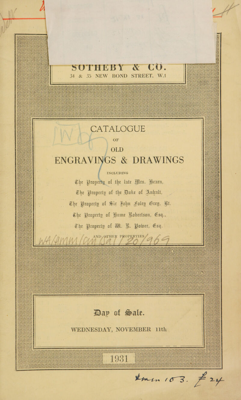 ~ &gt; \ \                    a = i oe / * 0 SES Oa SAonanl anon 8 b ° DeleuCouauauats _ eA UA SSA 34 &amp; 35 NEW BOND STREET, W.1 a TauaUauauauat ; a Dea cae mate ea cacy ee oe cae Je | fe Ue Ce J ae Hata aad a ae eu ua Rua oe Deus uaa a! eae 2 a ae Denne a fe ca aaa Pe = aes ma ae SS I : UAURUR UR a eee I us ren Page ails CU URUR URURURURUR URS a as oe ee ts Shahin a poe | | | EStataa oe EL or ey pos. OOF ao ~ OLD Deiat Sean Bue eaeal ENGRAVINGS &amp; DRAWINGS INCLUDING Ghe Prope w_of the late Mrs. Hearn, The Property of the Duke of Anhalt,   7 @be Property of Six John Foley Grey, Bt. Ghe Property of Hume Robertson, Gsq., The Property of W. H. Power, Esq.                rae OTHER PR A RTIES 2 Ga Ue T= HUE WAIL 4 :——— ZO FADS UauRtats aoe URES eUeUUeL EU te ua iis ee ee eee ee ee ee tates ees a a a aut Ieee toi ae pease | ei oud Gt URSA UUs UaUaU Sue URU Ru crueuetetS ote A oe este UU aU UauaURu at uSue cette uate te Serene eee CRSA ASSASSIN aeooen on URSA IS TS Sooo Seen BrnuAAShonsnbrenencnonenonenenetn un Soe ononeon Pree a ee ein i Sennen litem Sateen anon ee ei        : CASA SRSA Dap of Sale. T ASAI oAS WEDNESDAY, NOVEMBER ith ee le is      