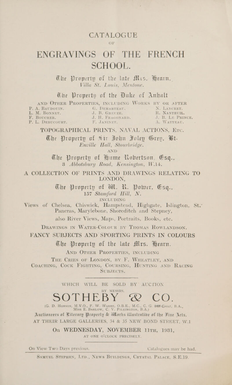 OF ENGRAVINGS OF THE FRENCH SCHOOL. Ghe Property of the late Mis. Hearn. Villa St.. Louis, Mentone. G@he Property of the Duke cf Anhalt AND OTHER PROPERTIES, INCLUDING WORKS BY OR AFTER P. A. BAUDOUIN. G. DEMARTEAU. N. LANCRET. L. M. Bonnet. J. B. Grevze. R. NANTEUIL. F. BoucHer. J. H. FRAGONARD. d. B. Le PRrurce, P. L. DEBUCcOURT. EF’. JANINET. A. WATTEAU. TOPOGRAPHICAL PRINTS, NAVAL ACTIONS, Erc. G@he Property of Sir John Foley Grev, Bt. Envoille Hall, Stourbridge. AND Ghe Property of Hume Robertson, Esq., 3 Abbotsbury Road, Kensington, W.14. A COLLECTION OF PRINTS AND DRAWINGS RELATING TO LONDON, Ghe Property of GA. N. Potuer, Esq., 157 Stamford Hill, N. INCLUDING Views of Chelsea, Chiswick, Hampstead, Highgate, Islington, St. Pancras, Marylebone, Shoreditch and Stepney, also River Views, Maps, Portraits, Books, etc. Drawines In WaTer-CoLour By Tuomas ROWLANDSON. FANCY SUBJECTS AND SPORTING PRINTS IN COLOURS Ghe Property of the late Mlrs. earn. AND OTHER PROPERTIES, INCLUDING THE Cries oF LONDON, BY F. WHEATLEY, AND CoAacHING, Cock FicuHTine, Coursinc, HunTING anp Racine SUBJECTS. WHICH WILL BE SOLD BY’ AUCTION BY MESSRS. &lt;o|'2 314 ch eB emis Cees OI ® (G. D. Hopson, M.V.O., F. W. Warre, O.B.E., M.C., C. G, DES Graz, B.A.,, Miss E. Bartow, C. V. PiLkineTon, B.A.) Auctioneers of Ltterary Property &amp; Works illustrative of the Fine Arts, AF THEIR LARGE GALLERIES, 34 &amp; 35 NEW BOND STREET, W.1 On WEDNESDAY, NOVEMBER litn, 1931, AT ONE O’CLOCK PRECISELY. On View Two Days previous, Catalogues may be had.  SAMUEL STEPHEN, LTp., News Buriiprnes, Crystau Parace, S.E.19.