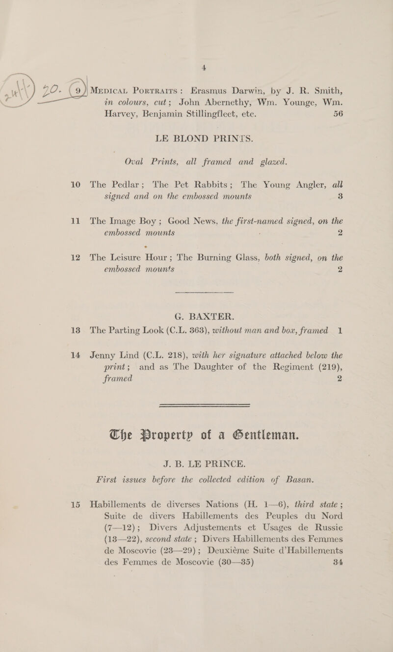 . ( 9) MeEpicaL Portraits: Erasmus Darwin, by J. R. Smith, in colours, cut; John Abernethy, Wm. Younge, Wm. Harvey, Benjamin Stillingfleet, etc. 56  LE BLOND PRINTS. Oval Prints, all framed and glazed. 10 The Pedlar; The Pet Rabbits; The Young Angler, all signed and on the embossed mounts ae 11 The Image Boy; Good News, the first-named signed, on the embossed mounts 2 12 The Leisure Hour; The Burning Glass, both signed, on the embossed mounts 2 G. BAXTER. 138 The Parting Look (C.L. 363), without man and box, framed 1 14 Jenny Lind (C.L. 218), with her signature attached below the print; and as The Daughter of the Regiment (219), framed 2 Che Broperty of a Gentleman. J. B. LE PRINCE. First issues before the collected edition of Basan. 15 Habillements de diverses Nations (H. 1—6), third state ; Suite de divers Habillements des Peuples du Nord (7—12); Divers Adjustements et Usages de Russie (18—22), second state; Divers Habillements des Femmes de Moscovie (23—29); Deuxiéme Suite d’Habillements des Femmes de Moscovie (830—35) 34