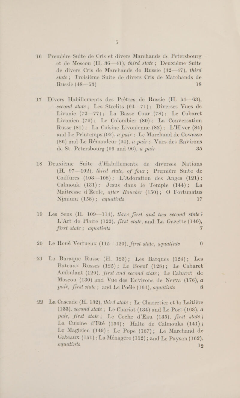 wr AY 18 19 20 21 22 et de Moscou (H. 36—41). third state; Deuxicme Suite de divers Cris de Marchands de Russie (42—47), third state; Troisic¢me Suite de divers Cris de Marchands de Russie (48—53) 18 Divers Habillements des Prétres de Russie (H. 54—68), second state; Les Strelits (64—71); Diverses Vues de Livonie (72—77); La Basse Cour (78); Le Cabaret Livonien (79); Le Colombier (80); La Conversation Russe (81); La Cuisine Livonienne (82); L’Hiver (84) and Le Printemps (92), a pair ; Le Marchand de Cowasse (86) and Le Réemouleur (94), a pair ; Vues des Environs de St. Petersbourg (95 and 96), a pair 35 Deuxiéme Suite d’Habillements de diverses Nations (H. 97—102), third state, of four; Premiére Suite de Coiffures (103—108); L’Adoration des Anges (121); Calmouk (1381); Jesus dans le Temple (144); La Maitresse d’Kcole, after Boucher (150); O Fortunatus Nimium, (158); aquatints 17 Les Sens (H. 109—114), three first and two second state ; L’Art de Plaire (122), first state, and La Gazette (140), first state; aquatints 7 Le Roué Vertueux (115—120), first state, aquatints 6 La Baraque Russe (H. 123); Les Barques (124); Les Bateaux Russes (125); Le Boeuf (128); Le Cabaret Ambulant (129), first and second state; Le Cabaret de Moscou (130) and Vue des Environs de Nerva (176), a pair, first state ; and Le Poéle (164), aquatints 8 La Cascade (H. 132), third state ; Le Charretier et la Laitiére (133), second state ; Le Chariot (134) and Le Port (168), a pair, first state; Le Coche d’Eau (135), first state ; La Cuisine d’Eté (136); Halte de Calmouks (141); Le Magicien (149); Le Pope (167); Le Marchand de Gateaux (151); La Ménagére (152); and Le Paysan (162), aquatints 12