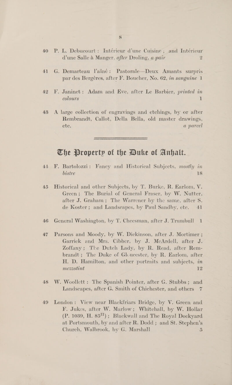 40 41 A2 43 44 AS 46 AT 48 49 P. L. Debucourt : Interieur d’une Cuisine; and Intérieur d’une Salle &amp; Manger, after Droling, a pair 2 G. Demarteau laine: Pastorale—Deux Amants surpris par des Bergéres, after F. Boucher, No. 62, in sanguine 1 ¥. Janinet: Adam and Eve, after Le Barbier, printed in colours 1 A large collection of engravings and etchings, by or after Rembrandt, Callot, Della Bella, old master drawings, Cle, a parcel The Property of the Duke of Anhalt. F. Bartolozzi: Fancy and Historical Subjects, mostly in bistre 18 Historical and other Subjects, by T. Burke, R. EKarlom, V. Green; The Burial of General Fraser, by W. Nutter, after J. Graham ; The Warrener by the same, after 5. de Koster; and Landscapes, by Paul Sandby, ete. 41 General Washington, by T. Cheesman, after J. Trumbull 1 Parsons and Moody, by W. Dickinson, after J. Mortimer ; Garrick and Mrs. Cibber, by J. McArdell, after J. Zoffany; The Dutch Lady, by R. Read, after Rem- brandt ; The Duke of Glvucester, by R. Earlom, after H. D. Hamilton, and other portraits and subjects, in mezzotint 12 W. Woollett : The Spanish Pointer, after G. Stubbs; and Landscapes, after G. Smith of Chichester, and others 7 London: View near Blackfriars Bridge, by V. Green and F. Jukes, after W. Marlow; Whitehall, by W. Hollar (P. 1039, H. 854) ; Blackwall and The Royal Dockyard at Portsmouth, by and after R. Dodd ; and St. Stephen’s Church, Walbrook, by G. Marshall 5