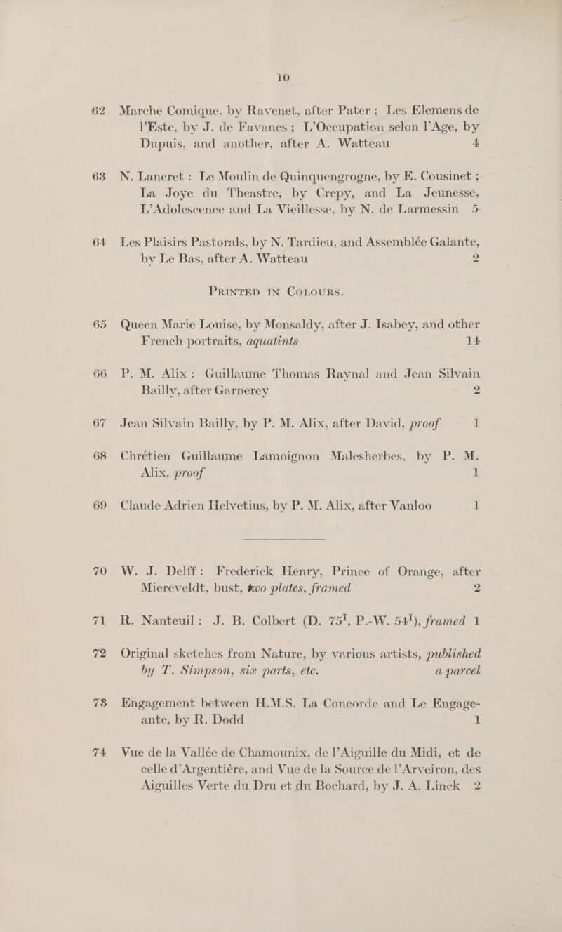 62 63 64 65 68 69 ak 72 78 74 10 Marche Comique, by Ravenet, after Pater ; Les Elemens de VEste, by J. de Favanes ; L’Occupation selon Age, by Dupuis, and another, after A. Watteau 4 N. Lancret : Le Moulin de Quinquengrogne, by E. Cousinet ; La Joye du Theastre, by Crepy, and La Jeunesse, L’Adolescence and La Vieillesse, by N. de Larmessin 5 Les Plaisirs Pastorals, by N. Tardieu, and Assemblée Galante, by Le Bas, after A. Watteau Dh PRINTED IN COLOURS. Queen Marie Louise, by Monsaldy, after J. Isabey, and other French portraits, aquatints 14 P. M. Alix: Guillaume Thomas Raynal and Jean Silvain Bailly, after Garnerey 2 Jean Silvain Bailly, by P. M. Alix, after David, proof 1 Chrétien Guillaume Lamoignon Malesherbes, by P. M. Alix, proof 1 Claude Adrien Helvetius, by P. M. Alix, after Vanloo 1  W. J. Delff: Frederick Henry, Prince of Orange, after Miereveldt, bust, vo plates, framed 2 R. Nanteuil: J. B. Colbert (D. 751, P.-W. 54+), framed 1 Original sketches from Nature, by various artists, published by T. Simpson, six parts, etc. a parcel Engagement between H.M.S. La Concorde and Le Engage- ante, by R. Dodd | Vue de la Vallée de Chamounix, de l’Aiguille du Midi, et de celle d’Argentiére, and Vue de la Source de l’Arveiron, des Aiguilles Verte du Dru et du Bochard, by J. A. Linck 2