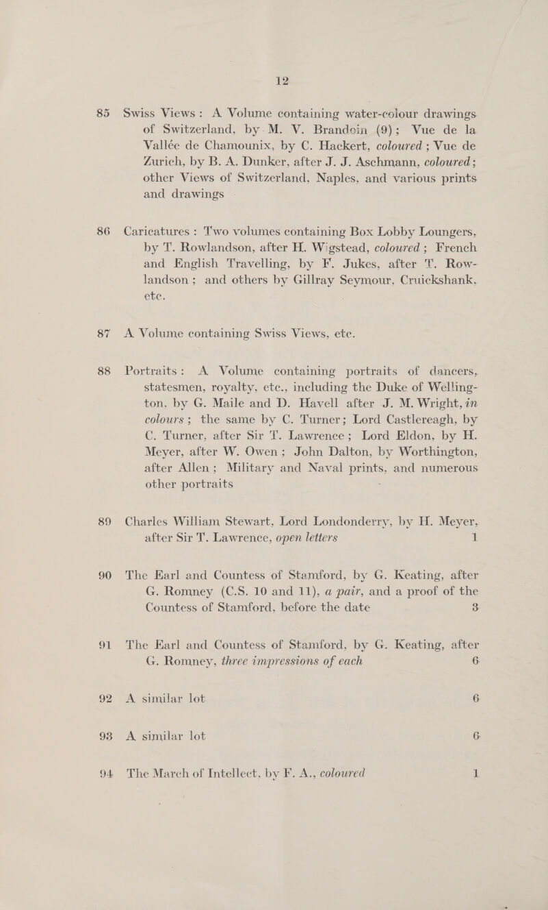85 86 87 88 89 90 oi 92 93 94: 12 Swiss Views: A Volume containing water-colour drawings of Switzerland, by. M. V. Brandoin (9); Vue de la Vallée de Chamounix, by C. Hackert, coloured ; Vue de Zurich, by B. A. Dunker, after J. J. Aschmann, coloured ; other Views of Switzerland, Naples, and various prints and drawings - Caricatures : Two volumes containing Box Lobby Loungers, by T. Rowlandson, after H. Wigstead, coloured ; French and English Travelling, by F. Jukes, after T. Row- landson; and others by Gillray Seymour, Cruickshank, che. A Volume containing Swiss Views, etc. Portraits: A Volume containing portraits of dancers, statesmen, royalty, etc., including the Duke of Welling- ton. by G. Maile and D. Havell after J. M. Wright, an colours; the same by C. Turner; Lord Castlereagh, by C. Turner, after Sir T. Lawrence; Lord Eldon, by H. Meyer, after W. Owen; John Dalton, by Worthington, after Allen; Military and Naval prints, and numerous other portraits Charles William Stewart, Lord Londonderry, by H. Meyer, after Sir T. Lawrence, open letters 1 The Earl and Countess of Stamford, by G. Keating, after G. Romney (C.S. 10 and 11), a pair, and a proof of the Countess of Stamford, before the date 2 The Earl and Countess of Stamford, by G. Keating, after G. Romney, three impressions of each 6. A similar lot 6. A similar lot | 6 The March of Intellect, by F. A., coloured 1