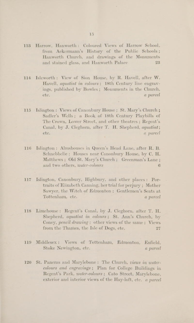 113 116 117 118 119 120 15 Harrow, Hanworth: Coloured Views of Harrow School. from Ackermann’s History of the Public Schools ; Hanworth Church, and drawings of the Monuments and stained glass, and Hanworth Palace 28 Isleworth: View of Sion House, by R. Havell. after W. Havell, aquatint in colours; 18th Century line engrav- ings, published by Bowles ; Monuments in the Church, ete. a parcel Islington : Views of Canonbury House ; St. Mary’s Church ; Sadler’s Wells; a Book of 18th Century Playbills of The Crown, Lower Street, and other theatres ; Regent’s Canal, by J. Cleghorn, after T. H. Shepherd, aquatint; etc. a parcel Islington : Almshouses in Queen’s Head Lane, after R. B. Schnebbelie ; Houses near Canonbury House, by C. H. Matthews ; Old St. Mary’s Church; Greenman’s Lane ; and two others, water-colours 6 Islington, Canonbury, Highbury, and other places: Por- traits of Elizabeth Canning, her trial for perjury ; Mother Sawyer, the Witch of Edmonton ; Gentlemen’s Seats at Tottenham, etc. a parcel Limehouse: Regent’s Canal, by J. Cleghorn, after T. H. Shepherd, aquatint in colours; St. Ann’s Church, by Coney, pencil drawing ; other views of the same; Views from the Thames, the Isle of Dogs, ete. oF Middlesex: Views of Tottenham, Edmonton, Enfield. Stoke Newington, etc. a parcel St. Pancras and Marylebone: The Church, views in water- colours and engravings; Plan for College Buildings in Regent’s Park, water-colours ; Cato Street, Marylebone, exterior and interior views of the Hay-loft, etc. a parcel