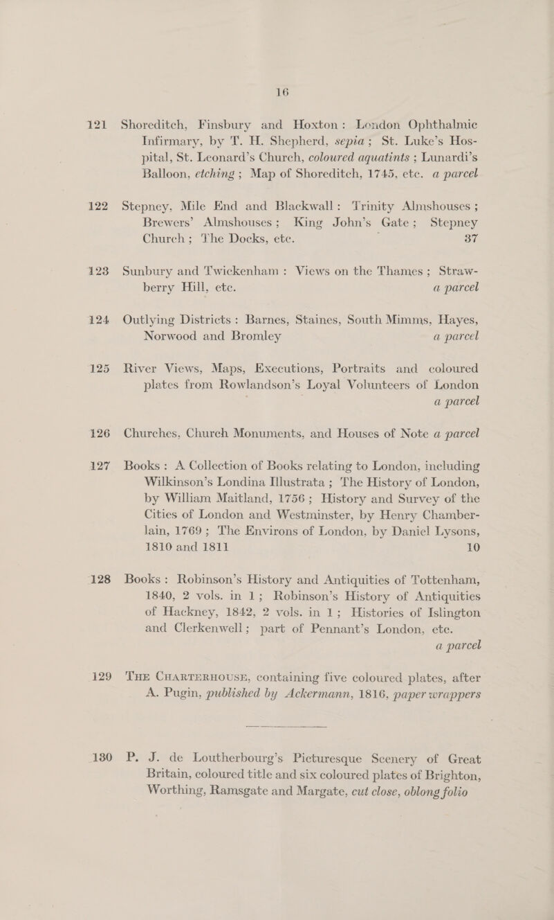 123 124 125 126 AZT 128 129 130 16 Shoreditch, Finsbury and Hoxton: London Ophthalmic Infirmary, by T. H. Shepherd, sepia; St. Luke’s Hos- pital, St. Leonard’s Church, coloured aquatints ; Lunardi’s Balloon, etching ; Map of Shoreditch, 1745, etc. @ parcel Stepney, Mile End and Blackwall: Trinity Almshouses ; Brewers’ Almshouses; King John’s Gate; Stepney Church ; The Docks, ete. 37 Sunbury and Twickenham : Views on the Thames; Straw- berry Hill, ete. a parcel Outlying Districts: Barnes, Staines, South Mimms, Hayes, Norwood and Bromley a parcel River Views, Maps, Executions, Portraits and coloured plates from Rowlandson’s Loyal Volunteers of London | a parcel Churches, Church Monuments, and Houses of Note @ parcel Books: A Collection of Books relating to London, including Wilkinson’s Londina Illustrata ; The History of London, by William Maitland, 1756; History and Survey of the Cities of London and Westminster, by Henry Chamber- lain, 1769; The Environs of London, by Daniel Lysons, 1810 and 1811 10 Books : Robinson’s History and Antiquities of Tottenham, 1840, 2 vols. in 1; Robinson’s History of Antiquities of Hackney, 1842, 2 vols. in 1; Histories of Islington and Clerkenwell; part of Pennant’s London, ete. a parcel THE CHARTERHOUSE, containing five coloured plates, after A. Pugin, published by Ackermann, 1816, paper wrappers P. J. de Loutherbourg’s Picturesque Scenery of Great Britain, coloured title and six coloured plates of Brighton, Worthing, Ramsgate and Margate, cut close, oblong folio