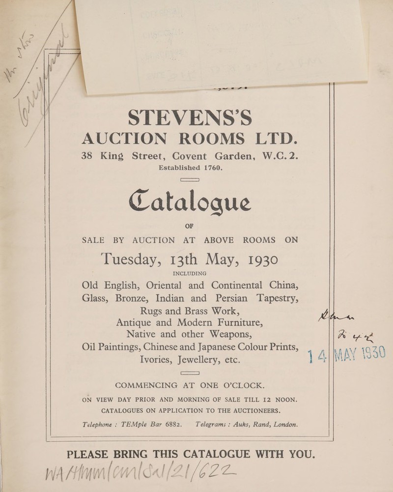 -yw = eo STEVENS'S AUCTION ROOMS LTD. 38 King Street, Covent Garden, W.C. 2. Established 1760.  Catalogue SALE BY AUCTION AT ABOVE ROOMS ON Tuesday, 13th May, 1930 INCLUDING Old English, Oriental and Continental China, Glass, Bronze, Indian and Persian ‘Tapestry, Rugs and Brass Work, Antique and Modern Furniture,  Native and other Weapons, Ra wee Oil Paintings, Chinese and Japanese Colour Prints, tha ay. 1040 Ivories, Jewellery, etc. 14 WAY 139 a COMMENCING AT ONE O’CLOCK. ON VIEW DAY PRIOR AND MORNING OF SALE TILL I2 NOON. CATALOGUES ON APPLICATION TO THE AUCTIONEERS. Telephone : TEMple Bar 6882. Telegrams : Auks, Rand, London.    PLEASE BRING THIS CATALOGUE WITH YOU. - te a