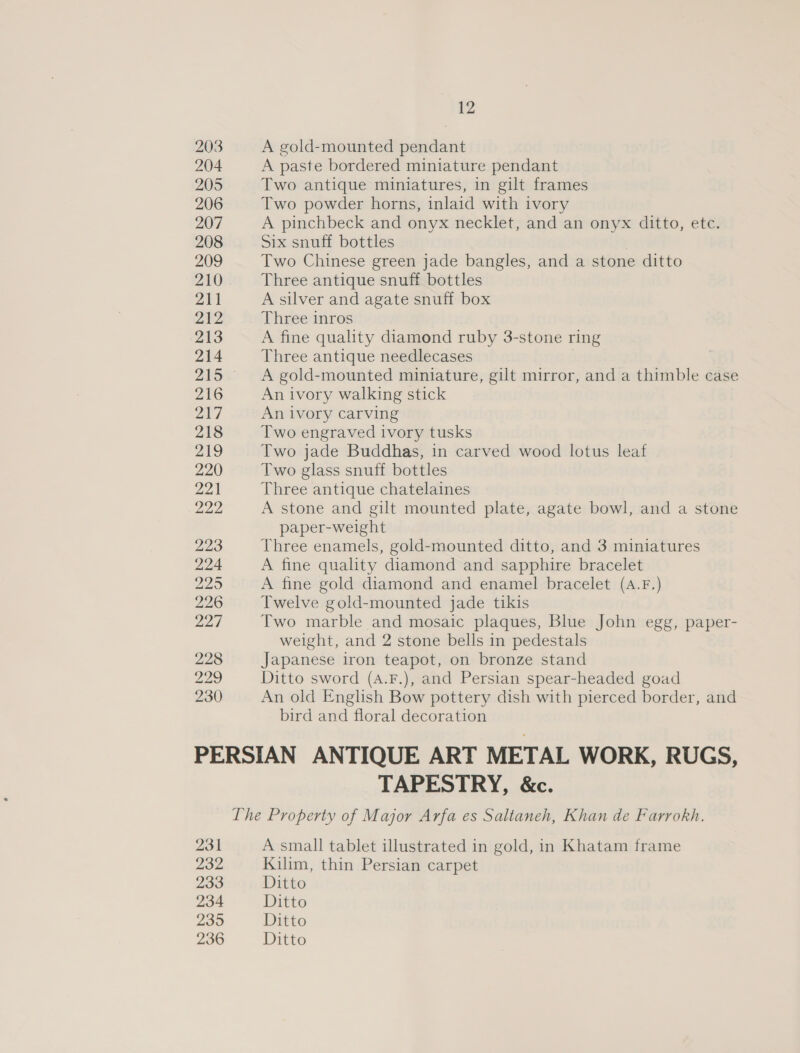 228 229 230 12 A gold-mounted pendant A paste bordered miniature pendant Two antique miniatures, in gilt frames Two powder horns, inlaid with ivory A pinchbeck and onyx necklet, and an onyx ditto, ete. Six snuff bottles Two Chinese green jade bangles, and a stone ditto Three antique snuff bottles A silver and agate snuff box Three inros A fine quality diamond ruby 3-stone ring Three antique needlecases A gold-mounted miniature, gilt mirror, and a thimble case An ivory walking stick An ivory carving Two engraved ivory tusks Two jade Buddhas, in carved wood lotus leaf Two glass snuff bottles Three antique chatelaines A stone and gilt mounted plate, agate bowl, and a stone paper-weight Three enamels, gold-mounted ditto, and 3 miniatures A fine quality diamond and sapphire bracelet A fine gold diamond and enamel bracelet (A.F.) Twelve gold-mounted jade tikis Two marble and mosaic plaques, Blue John egg, paper- weight, and 2 stone bells in pedestals Japanese iron teapot, on bronze stand Ditto sword (A.F.), and Persian spear-headed goad An old English Bow pottery dish with pierced border, and bird and floral decoration 231 232 233 234 239 236 TAPESTRY, &amp;c. A small tablet illustrated in gold, in Khatam frame Kilim, thin Persian carpet Ditto Ditto Ditto Ditto