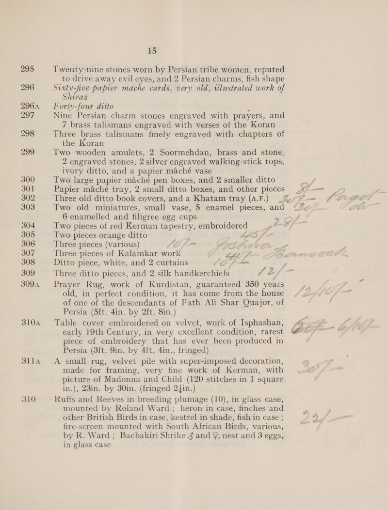 Zoo 296 296A 297 998 299 300 301 302 303 304 305 306 307 308 309 309A 310A SLIA 310 15 Twenty-nine stones worn by Persian tribe women, reputed to drive away evil eyes, and 2 Persian charms, fish shape Shivaz Forty-four ditto Nine Persian charm stones engraved with prayers, and 7 brass talismans engraved with verses of the Koran Three brass talismans finely engraved with chapters of the Koran Two wooden amulets, 2 Soormehdan, brass and stone, 2 engraved stones, 2 silver engraved walking-stick tops, ivory ditto, and a papier maché vase Two large papier maché pen boxes, and 2 smaller ditto Papier maché tray, 2 small ditto boxes, and other pieces Two old miniatures, small vase, 5 enamel pieces, and 6 enamelled and filigree egg cups Iwo pieces of red Kerman tapestry, embroidered — Two pieces orange ditto : aa Three pieces (various) OAS hows Pf, Three pieces of Kalamkar work eee Ditto piece, white, and 2 curtains nos Three ditto pieces, and 2 silk jameaeerennene 7 om sf Prayer Rug, work of Kurdistan, guaranteed 350 yeacs old, in perfect condition, it has come from the house of one of the descendants of Fath Ali Shar Quajor, of Persia (Sft. 4in. by 2ft. 8in.) Table cover embroidered on velvet, work of Isphashan, &gt; early 19th Century, in very excellent condition, rarest @&amp; @ piece of embroidery that has ever been produced in Persia (3ft. 9in. by 4ft. 4in., fringed) A small rug, velvet pile with super-imposed decoration, made for framing, very fine work of Kerman, with picture of Madonna and Child (120 stitches in 1 square in.), 23in. by 30in. (fringed 2}in.) Ruffs and Reeves in breeding plumage (10), in glass case, mounted by Roland Ward; heron in case, finches and other British Birds in case, kestrel in shade, fish in case ; fire-screen mounted with South African Birds, various, by R. Ward; Bacbakiri Shrike g and Q, nest and 3 eggs, in glass case g 4 le ~ i” ¢ f