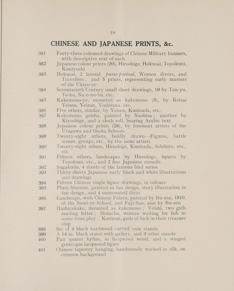 Forty-three coloured drawings of Chinese Military banners, with descriptive text of each | Japanese colour prints (20), Hiroshige, Hokusai, Toyokuni, Kuniyoshi Hokusai, 2 lateral, passe-pavtout, Women divers, and Travellers ; and 5 prints, representing early masters of the Ukiyo-ye Seventeenth Century small sheet drawings, 19 by Tan-yu, To-ho, Na-o-no-bu, etc. Kakemono-ye, mounted as kakemono (5), by Keisai Yeisen, Yeizan, Yoshitora, etc. Five others, similar, by Yeisen, Kunisada, etc. Kakemono, geisha, painted by Naohisa; another by ’ Kiyoshige, and a cloth roll, bearing Arabic text Japanese colour prints (28), by foremost artists of the Utagawa and Osaka Schools Twenty-eight others, boldly drawn—Figures, battle scenes, groups, etc., by the same artists Twenty-eight others, Hiroshige, Kunisada, Ashihiro, etc., ete. Fifteen others, landscapes by Hiroshige, figures by Toyokuni, etc., and 2 fine Japanese stencils Sugakudo, 4 sheets of the famous bird series | Thirty sheets Japanese early black and white illustrations and drawings Fifteen Chinese single figure drawings, in colours Plum blossom, painted in fan design, story illustration in fan design, and 4 unmounted ditto Landscape, with Chinese Palace, painted by Bu-zen, 1810, of the Sumi-ye School, and Fuji-San, also by Bu-zen Hashirakake, mounted as kakemono; Yeishi, two girls reading letter; Shuncho, woman waiting for fish in scene trom play ; Koriusai, gods of luck in their treasure ship Set of 4 black hardwood curved vase stands A 14-in. black stand with gallery, and 3 other stands Pair quaint kylins, in lacquered wood, and a winged grotesque lacquered figure Chinese tapestry hanging, handsomely worked in silk, on crimson background