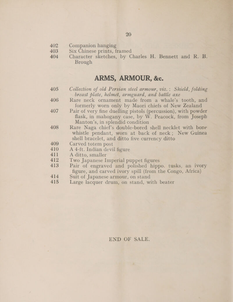 402 403 404 405 406 407 408 409 410 4\1 412 413 414 415 20 Companion hanging Six Chinese prints, framed Character sketches, by Charles H. Bennett and R. B. Brough ARMS, ARMOUR, &amp;c. Collection of old Persian steel armour, v1z.: Shield, folding breast plate, helmet, armguard, and battle axe Rare neck ornament made from a whale’s tooth, and formerly worn only by Maori chiefs of New Zealand Pair of very fine duelling pistols (percussion), with powder flask, in mahogany case, by W. Peacock, from Joseph Manton’s, in splendid condition Rare Naga chief’s double-bored shell necklet with bone whistle pendant, worn at back of neck; New Guinea shell bracelet, and ditto five currency ditto Carved totem post A 4-ft. Indian devil figure A ditto, smaller Two Japanese Imperial puppet figures Pair of engraved and polished hippo. tusks, an ivory figure, and carved ivory spill (from the Congo, Africa) Suit of Japanese armour, on stand Large lacquer drum, on stand, with beater ENDAOF SALE.