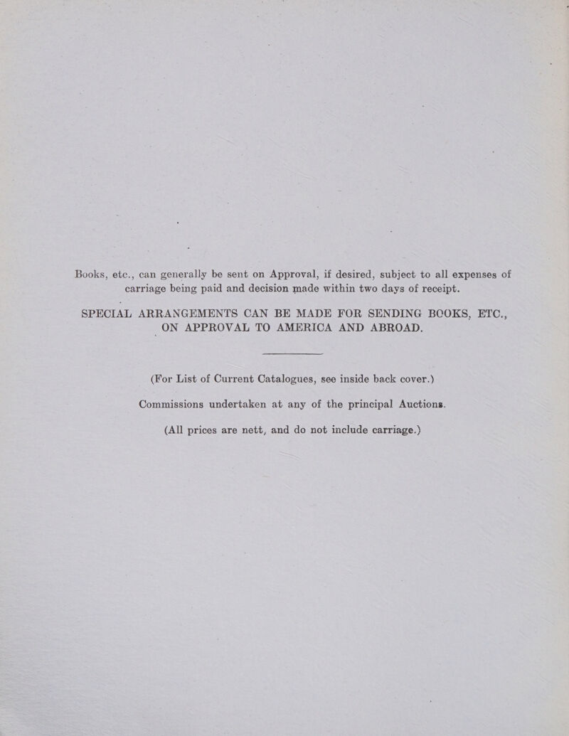 Books, etc., can generally be sent on Approval, if desired, subject to all expenses of carriage being paid and decision made within two days of receipt. SPECIAL ARRANGEMENTS CAN BE MADE FOR SENDING BCOKS, ETC., ON APPROVAL TO AMERICA AND ABROAD. (For List of Current Catalogues, see inside back cover.) Commissions undertaken at any of the principal Auctions. (All prices are nett, and do not include carriage.)