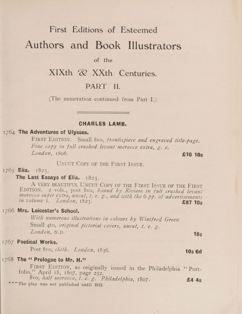 First Editions of Esteemed Authors and Book Illustrators of the | XIXth © XXth Centuries. PART “ib (The numeration continued from Part I.) CHARLES LAMB. 1764 The Adventures of Ulysses. FIRST EDITION. Small 8vo, frontispiece and engraved tetle-page. Fine copy in full crushed levant morocco extra, g. eé. London, 1808. £16 10s UNCUT Copy OF THE FIRST ISSUE. 1765 Ella. 1823. The Last Essays of Elia. 1823. A VERY BEAUTIFUL UNCUT Copy OF THE FIRST ISSUE OF THE HIRST EDITION. 2 vols., post 8vo, bound by Riviere in full crushed levant morocco super extra, uncut, t. e. g., and with the 6 pp. of advertisements en volume 1. London, 1823. £87 10s 1700 Mrs. Leicester’s School. With numerous illustrations in colours by Winifred Green Small 4to, orzginal pictorial covers, uncut, t. e. g. London, N.D. 18s 1707 Poetical Works. Post 8vo, cloth. London, 1836. 10s 6d 1768 The ** Prologue to Mr. H.’? _ FIRST EDITION, as originally issued in: the Philadelphia ‘‘ Port- folio,’ April 18, 1807, page 252. 8vo, half morocco, t. é. g. Philadelphia, 1807. £4 4s *** The play was not published until 1813.