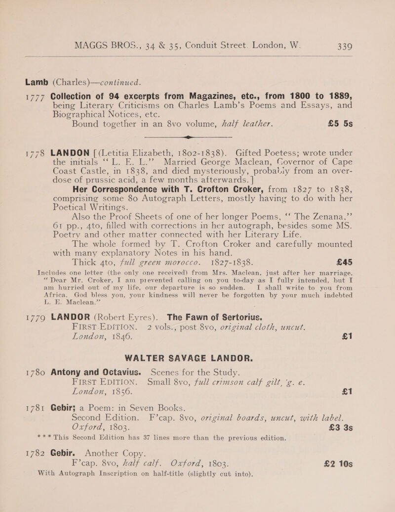  Lamb (Charles)—continued. 1777 Collection of 94 excerpts from Magazines, etc., from 1800 to 1889, being Literary Criticisms on Charles Lamb’s Poems and Essays, and Biographical Notices, etc. Bound together in an 8vo volume, Aalf leather. £5 5s a 1778 LANDON [ (Letitia Elizabeth, 1802-1838). Gifted Poetess; wrote under sae initials Io. F, le Marned Georee Maclean, (Governor of Cape Coast Castle, in 1838, and died mysteriously, probatiy from an over- dose of prussic acid, a few months afterwards. | Her Correspondence with T. Crofton Croker, from 1827 to 1838, comprising some 80 Autograph Letters, mostly having to do with her Poetical Writings. Also the Preo, sheets of-ove of her longer Poems; °° The Zenana,”’ 61 pp., 4to, filled with corrections in her autograph, besides some MS. Poetry aud otner matic: connected with her Literary Eire. The whole formed by T. Crofton Croker and carefully mounted with many explanatory Notes in his hand. Thick 4to, full green morocco. 1827-1838. £45 Includes one letter (the only one received) from Mrs. Maclean, just after her marriage, “Dear Mr. Croker, I am prevented calling on you to-day as I fully intended, but I am hurried out of my life, our departure is so sudden. I shall write to you from Africa. God bless you, your kindness will never be forgotten by your much indebted L. E. Maclean.’ 1779 LANDOR (Robert Eyres). The Fawn of Sertorius. FIRST.EDITION. 2 vols., post 8vo, orzginal cloth, uncut. London, 1846. £1 WALTER SAVAGE LANDOR. 1780 Antony and Octavius. Scenes for the Study. FIRST EDITION. - Small vo, full crimson calf gilt. 'g..e. London, 1850. £1 1781 Gebir; a Poem: in Seven Books. Second Edition. F’cap. 8vo, orzginal boards, uncut, with label. Oxford, 1803. £3 3s *** This Second Edition has 37 lines more than the previous edition. 1782 Gebir. Another Copy. Fi eap. 8vo, aly calf. Oxford, 1803: £2 10s With Autograph Inscription on half-title (slightly cut into).