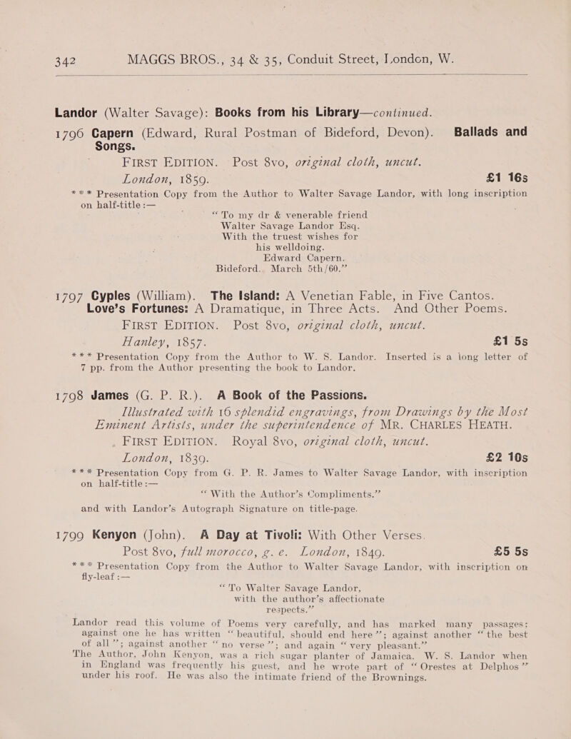  Landor (Walter Savage): Books from his Library—continued. 1796 Capern (Edward, Rural Postman of Bideford, Devon). Ballads and Songs. FIRST EDITION. Post 8vo, ovzgznal cloth, uncut. London, 1859. £1 16s *** Presentation Copy from the Author to Walter Savage Landor, with long inscription on half-title :— ~ “To my dr &amp; venerable friend Walter Savage Landor Esq. With the truest wishes for his welldoing. Edward Capern. Bideford. March 5th/60.” 1797 Cyples (William). The Island: A Venetian Fable, in Five Cantos. Love’s Fortunes: A Dramatique, in Three Acts. And Other Poems. FIRST EDITION. Post 8vo, ovtginal cloth, uncut. Hanley, 1857. £1 5s *** Presentation Copy from the Author to W. 8S. Landor. Inserted is a long letter of 7 pp. from the Author presenting the book to Landor. 17908 James (G. P. R.). A Book of the Passions. Illustrated with 16 splendid engravings, from Drawings by the Most Eminent Artists, under the superintendence of MR. CHARLES HEATH. FIRST EDITION. Royal 8vo, ozzginal cloth, uncut. London, 18309. £2 10s *** Presentation Copy from G. P. R. James to Walter Savage Landor, with inscription on half-title :— “With the Author’s Compliments.” and with Landor’s Autograph Signature on title-page. 1799 Kenyon (John). A Day at Tivoli: With Other Verses. Post 8vo, fudl morocco, g.e. London, 1849. £5 5s *** Presentation Copy from the Author to Walter Savage Landor, with inscription on fly-leaf :— “To Walter Savage Landor, with the author’s affectionate respects.” Landor read this volume of Poems very carefully, and has marked many passages; against one he has written “ beautiful, should end here”; against another ‘“‘ the best of all”; against another “no verse”; and again “very pleasant.” The Author, John Kenyon, was a rich sugar planter of Jamaica. W. S. Landor when in England was frequently his guest, and he wrote part of “ Orestes at Delphos ” under his roof. He was also the intimate friend of the Brownings.