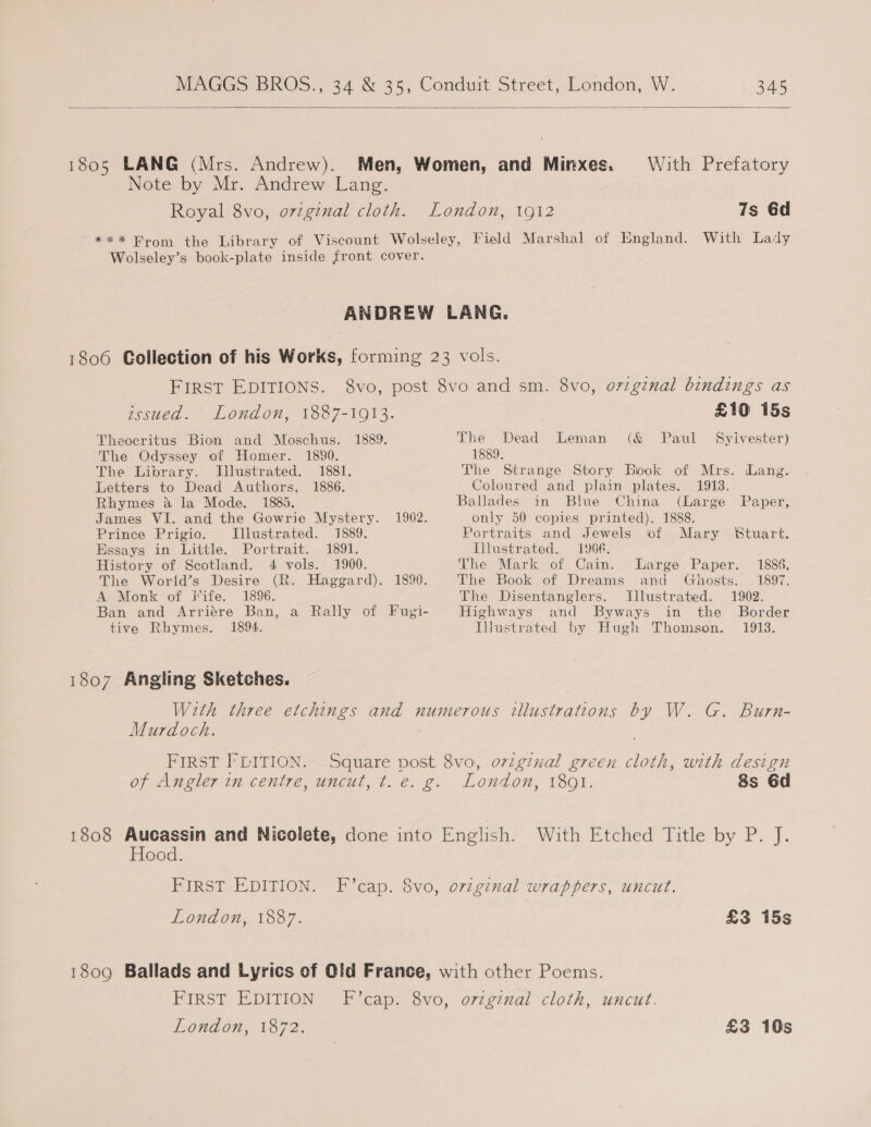   1805 LANG (Mrs. Andrew). Men, Women, and Minxes. With Prefatory Note by Mr. Andrew Lang. Royal 8vo, orginal cloth. London, 1912 7s 6d *** Brom the Library of Viscount Wolseley, Field Marshal of England. With Lady Wolseley’s book-plate inside front cover. ANDREW LANG. 1806 Collection of his Works, forming 23 vols. FIRST EDITIONS. 8vo, post 8vo and sm. 8vo, orginal bindings as issued. London, 1887-1913. £10 15s Theocritus Bion and Moschus. 1889. The Dead Leman (&amp; Paul Syivester) The Odyssey of Homer. 1830. 1889. The Library. . Illustrated. 1881. The Strange Story Book of Mrs. Lang. Letters to Dead Authors. 1886. Coloured and plain plates. 1913. Rhymes a la Mode. 1885. Ballades in Blue China (Large Paper, James VI. and the Gowrie Mystery. 1902. only 50 copies printed). 1888. Prince Prigio. Illustrated. 1889. Portraits and Jewels of Mary Stuart. Essays in Little. Portrait. 1891. [ilustrated. 1906. History of Scotland. 4 vols. 1900. The Mark of Cain. Large Paper. 1886, The World’s Desire (R. Haggard). 1890. The Book of Dreams and Ghosts. 1897. A Monk of Fife. 1896. The Disentanglers. Illustrated. 1902. Ban and Arriére Ban, a Rally of Fugi- Highways and Byways in the Border tive Rhymes. 1894. Iustrated by Hugh Thomson. 1913. 1807 Angling Sketches. With three etchings and numerous illustrations by W. G. Burn- Murdoch. FIRST FLITION.. Square post 8vo, oviginal green cloth, with design of Angler in centre, uncut, t. e. g. London, 1891. 8s 6d 1808 Aucassin and Nicolete, done into English. With Etched Title by P. J. Hood. FIRST EDITION. F’cap. 8vo, ovzginal wrappers, uncut. London, 1887. £3 15s 1809 Ballads and Lyrics of Old France, with other Poems. FIRST EDITION F’cap. 8vo, ovzginal cloth, uncut. London, 1872. £3 10s