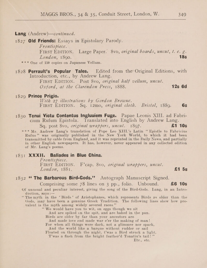Lang (Andrew)—continued. 1827 Old Friends: Essays in Epistolary Parody. Frontts piece. FIRST EDITION. Large Paper. 8vo, ovzginal boards, uncut, ¢. é. g. London, 1800. 18s *** One of 150 copies on Japanese Vellum. 1828 Perrault’s Popular Tales. Edited from the Original Editions, with Introduction, etc., by Andrew Lang. FIRST EDITION. Post 8vo, ovzginal half vellum, uncut. Oxford, at the Clarendon Press, 1888. 12s 6d 1829 Prince Prigio. With 27 illustrations by Gordon Browne. PinsT, EDITION... Sq. 12mo, o7zg7nal cloth. ‘Bristol, 1880. 6s 1830 Tenui Victu Contentus Ingluuiem Fuge. Papae Leonis XIII. ad Fabri- cium Rufum Epistola. Translated into English by Andrew Lang. Sq. post 8vo, ov7ginal wrappers, uncut. 18097. £1 10s *** Mr. Andrew Lang’s translation of Pope Leo XIII.’s Latin “ Epistle to Fabricius Rufus” was originally published in the New York World, to which it had been transmitted by cable from England, and it was reprinted in the Daily News, and partially in other English newspapers. It has, however, never appeared in any collected edition of Mr. Lang’s poems. 1831 XXXII. Ballades in Blue China. Frontispiece. FIRST EDITION. F’cap. 8vo, ovzginal wrappers, uncut. London, 1881. £1 5s rosa ™ The Barbarous Bird-Gods.”’ Autograph Manuscript Signed. Comprising some 78 lines on 3 pp., folio. Unbound. £6 10s Of unusual and peculiar interest, giving the song of the Bird-Gods. Lang, in an Intro- duction, says :— “The myth in the ‘ Birds’ of Aristophanes, which represents Birds as older than the Gods, may have been a genuine Greek ''radition. The following lines shew how pre- valent is the myth among widely severed races.” “We would have you to wit, on eggs though we sit And are spiked on the spit, and are baked in the pan. Birds are older by far than your ancestors are And made love and made war e’er the making of man! For when all things were dark, not a glimmer nor spark, And the world like a barque without rudder or sail Floated on through the night, t’was a Bird struck a light, T’was a flash from the bright feather’d Tonatiu’s tail! ”’ Etc., ete.