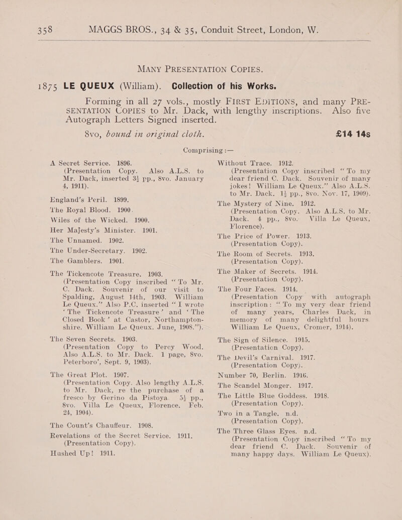 3538 —  8vo, bound in original cloth. Also five £14 14s A Secret Service. 1896. (Presentation Copy. Also A.L.S. to Mr. Dack, inserted 33 pp., 8vo. January 4, 1911). England’s Peril. 1899. The Royal Blood. 1900. Wiles of the Wicked. 1900. Her Majesty’s Minister. 1901. The Unnamed. 1902. he Under-Secretary. 1902. The Gamblers. 1901. The Tickencote Treasure. 1903. (Presentation Copy inscribed “To Mr. C. Dack. Souvenir of our visit to Spalding, August 14th, 1903. William Le Queux.” Also P.C. inserted “ I wrote ‘The Tickencote Treasure’ and ‘ The Closed Book’ at Castor, Northampton- shire. William Le Queux. June, 1908.’’). Vhe Seven Secrets. 1903. (Presentation Copy to Also A.L.S. to Mr. Dack. Peterboro’, Sept. 9, 1903). The Great Plot. 1907. (Presentation Copy. Also lengthy A.L.S. to Mr. Dack, re the purchase of a fresco by Gerino da Pistoya. 54 pp., Percy Wood. 1 page, 8vo. 8vo. Villa Le Queux, Florence. Feb. 24, 1904). The Count’s Chauffeur. 1908. Revelations ot the Secret Service. 1911. (Presentation Copy). Hushed Up! 1911. Without Trace. 1912. (Presentation Copy inscribed “ To my dear friend C. Dack. Souvenir of many jokes! William Le Queux.” Also A.L.S. to Mr. Dack. 14 pp., 8vo: Nov. 17%, 1909). The Mystery of Nine. 1912. (Presentation Copy. Also A.L.S. to Mr. Dack. 4 pp., 8vo. Villa Le Queux, Florence). ‘he Price of Power. 1913. (Presentation Copy). The Room of Secrets. 1913. (Presentation Copy). The Maker of Secrets. (Presentation Copy). The Four Faces. 1914. _ (Presentation Copy with autograph inscription: “‘To my very dear friend of many years, Charles Dack, in memory of many delightful hours William Le Queux, Cromer, 1914). The Sign of Silence. 1915. (Presentaticn Copy). The Devil’s Carnival. 1917. (Presentation Copy). Number 70, Berlin. 1916. The Scandel Monger. 1917. The Little Blue Goddess. (Presentation Copy). 1914. 1918. ‘'wo in a Tangle. n.d. (Presentation Copy). The Three Glass Eyes. n.d. (Presentation Copy inscribed “ To my dear friend C. Dack. .Souvenir of many happy days. William Le Queux),