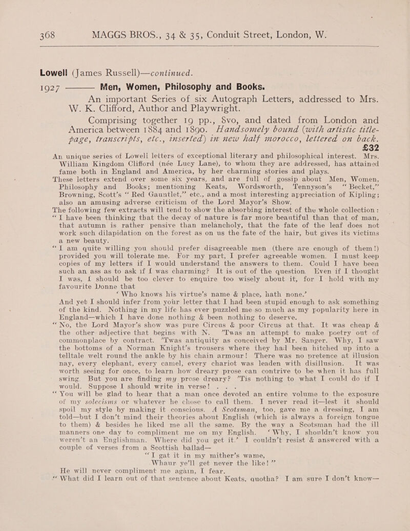   Lowell (James Russell)—continued. 1927 ———— Men, Women, Philosophy and Books. An important Series of six Autograph Letters, addressed to Mrs. W. K. Clifford, Author and Playwright. Comprising together 19 pp., Svo, and dated from London and America between 1884 and 1890. Handsomely bound (with artistic title- page, transcripts, etc., tnserted) in new half morocco, lettered on back. £32 Apr unique series of Lowell letters of exceptional literary and philosophical interest. Mrs. William Kingdom Clifford (née Lucy Lane), to whom they are addressed, has attained fame both in England and America, by her charming stories and plays. These letters extend over some six years, and are full of gossip about Men, Women, Philosophy and Books; mentioning Keats, Wordsworth, ‘Tennyson’s “ Becket,” Browning, Scott’s “ Red Gauntlet,” etc., and a most interesting appreciation of Kipling; also an amusing adverse criticism of the Lord Mayor’s Show. The following few extracts will tend to show the absorbing interest of the whole collection : “Tf have been thinking that the decay of nature is far more beautiful than that of man, that autumn is rather pensive than melancholy, that the fate of the leaf does not work such dilapidation on the forest as on us the fate of the hair, but gives its victims a new beauty. “T am quite willing you should prefer disagreeable men (there are enough of them!) provided you will tolerate me. For my part, I prefer agreeable women. I must keep copies of my letters if I would understand the answers to them. Could I have been such an ass as to ask if [ was charming? It is out of the question. Even if I thought I was, £ should be too clever to enquire too wisely about it, for I- hold with my favourite Donne that “Who knows his virtue’s name &amp; place, hath none.’ And yet I should infer from your letter that I had been stupid enough to ask something of the kind. Nothing in my life has ever puzzled me so much as my popularity here in England—which I have done nothing &amp; been nothing to deserve. No, the Lord Mayor’s show was pure Circus &amp; poor Circus at that. It was cheap &amp; the other adjective that begins with N. ’Twas an attempt to make poetry out of commonplace by contract. “T'was antiquity as conceived by Mr. Sanger. Why, I saw the bottoms of a Norman Knight’s trousers where they hal been hitched up into a telltale welt round the ankle by his chain armour! There was no pretence at illusion nay, every elephant, every camel, every chariot was leaden with disillusion. It was worth seeing for once, to learn how dreary prose can contrive to be when it has full swing. But you are finding my prose dreary? *Tis nothing to what I could do if I would. Suppose | should write in verse! You will be glad to hear that a man once devoted an entire volume to the exposure of my solecisms or whatever he chose to call them. I never read it—lest it should spoil my style by making it conscious. A Scotsman, too, gave me a dressing, I am told—but I don’t mind their theories about English (which is always a foreign tongue to them) &amp; besides he liked me all the same. By the way a Scotsman had the ill manners one day to compliment me on my Jinglish. ‘Why, I shouldn’t know you weren’t an Englishman. Where did you get it.’ I couldn’t resist &amp; answered with a couple of verses from a Scottish ballad— “T gat it in my mither’s wame, Whaur. ye’ll get never the like! ” He will never compliment me again, I fear. ** What did I learn out of that sentence about Keats, quotha? I am sure I don’t know—