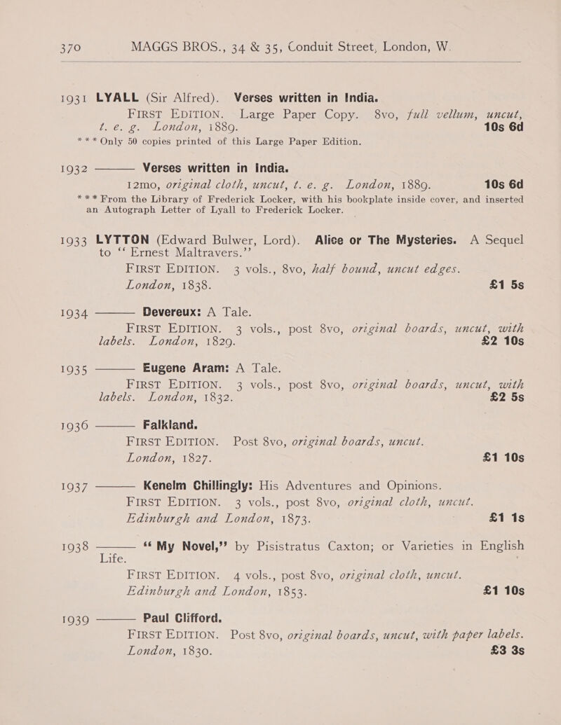  1931 LYALL (Sir Alfred). Verses written in India. FIRST EDITION. Large Paper Copy. 8vo, full vellum, uncut, t.e. g. London, 1880. 10s 6d *** Only 50 copies printed of this Large Paper Edition. Verses written in india. 12mo, original cloth, uncut, t. e. g. London, 1880. 10s 6d *** From the Library of Frederick Locker, with his bookplate inside cover, and inserted an Autograph Letter of Lyall to Frederick Locker.  1932 1933 LYTTON (Edward Bulwer, Lord). Alice or The Mysteries. A Sequel COMME Hest evialtravers = FIRST EDITION. 3 vols., 8vo, half bound, uncut edges.       London, 1838. £1 5s 1934 Devereux: A Tale. FIRST EDITION. 3 vols., post 8vo, ovzginal boards, uncut, with labels. London, 1820. £2 10s 1935 Eugene Aram: A Tale. ) FIRST EDITION. 3 vols., post 8vo, o7zginal boards, uncut, with LACCIS™ 1500 Of al O32) £2 5s 1936 Falkland. FIRST EDITION. Post 8vo, ovzginal boards, uncut. TZONAOIM 1627. £1 10s TOR, Kenelm Chillingly: His Adventures and Opinions. FIRST EDITION. 3 vols., post 8vo, ovzgznal cloth, uncut. Edinburgh and London, 1873. £1 1s 1938 «« My Novel,’? by Pisistratus Caxton; or Varieties in English Ice? FIRST EDITION. 4 vols., post 8vo, o7zgznal cloth, uncut. Edinburgh and London, 1853. £1 10s 1939 Paul Clifford. FIRST EDITION. Post 8vo, o7iginal boards, uncut, with paper labels. London, 1830. £3 3s