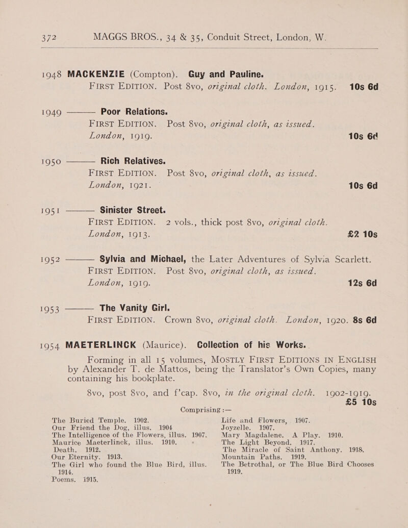 1951 1952 1953 FIRST EDITION. Post 8vo, orzginal cloth. London, 1915. 10s 6d Poor Relations. FIRST EDITION. Post 8vo, ovzgznal cloth, as issued. London, 1919. 10s 6¢ Rich Relatives. FIRST EDITION. Post 8vo, o7vzginal cloth, as issued. TIOHAOA1 O21 ae 10s 6d FIRST EDITION. 2 vols., thick post 8vo, o7zgznal cloth. London, 1913. £2 10s FIRST EDITION. Post 8vo, ovzgznal cloth, as issued. London, 1919. 12s 6d FIRST EDITION. Crown 8vo, o7zginal cloth. London, 1920. 8s 6d Forming in all 15 volumes, MOSTLY FIRST EDITIONS IN ENGLISH 8vo, post 8vo, and f’cap. 8vo, zz the original cleth. 1902-1919. £5 10s Comprising :— The Buried Temple. 1902. Life and Flowers, 1907. Our Friend the Dog, illus. 1904 Joyzelle. 1907. The Intelligence of the Flowers, illus. 1907. Mary Magdalene. A Play. 1910. Maurice Maeterlinck, illus. 1910. The Light Beyond. 1917. Death. 1912. The Miracle of Saint Anthony. 1918. Our Eternity. 1913. Mountain Paths. 1919. 1914. Poems. 1919. 1915.