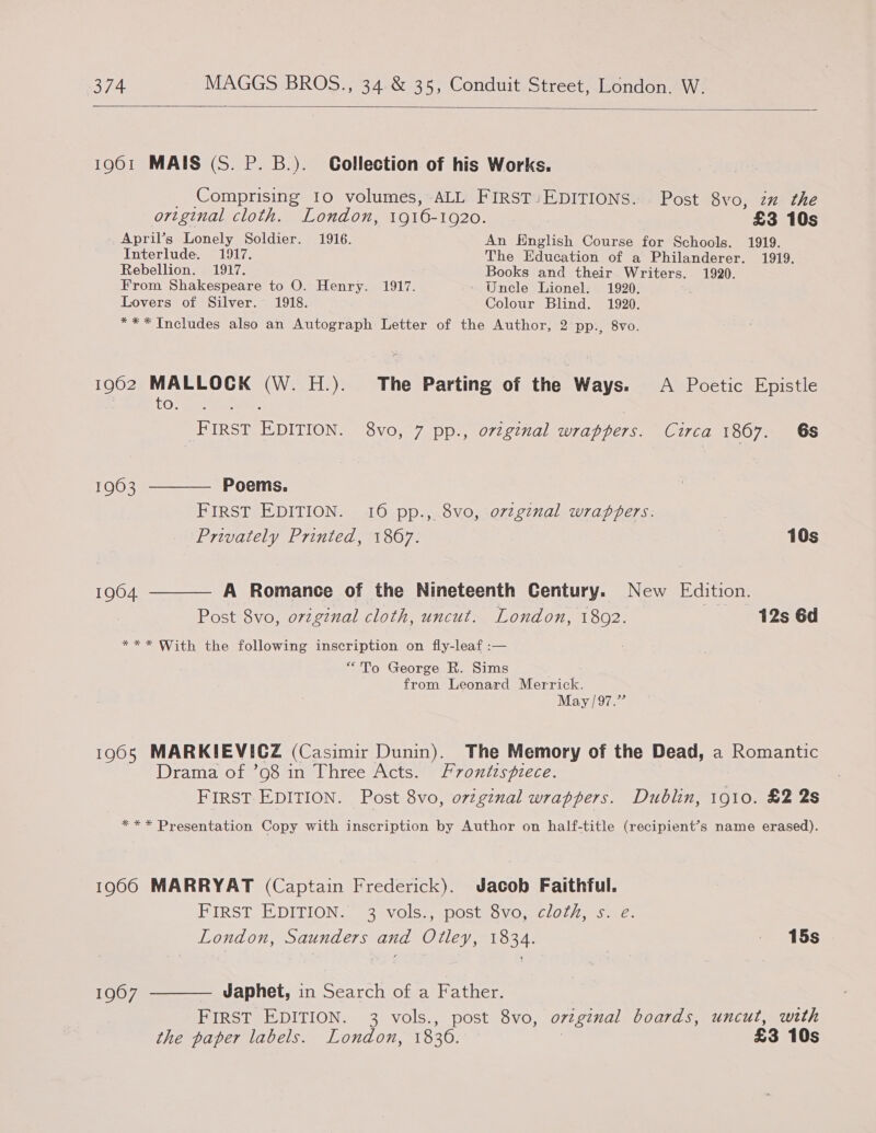  1961 MAIS (S. P. B.). Collection of his Works. Comprising 10 volumes, ALL FIRST-EDITIONS. Post 8vo, in the original cloth. London, 1916-1920. £3 10s April’s Lonely Soldier. 1916. An English Course for Schools. 1919. Interlude. 1917, The Education of a Philanderer. 1919. Rebellion. 1917. Books and their Writers. 1920. From Shakespeare to O. Henry. 1917. Uncle Lionel. 1920. Lovers of Silver. 1918. Colour Blind. 1920. *** Includes also an Autograph Letter of the Author, 2 pp., 8vo. 1902 MALLOCK (W. H.). The Parting of the Ways. A Poetic Epistle Oly a i FIRST EDITION. 8vo, 7 pp., original wrappers. Circa 1867. 6s 19603 ———— Poems. FIRST EDITION. 16 pp., 8vo, o7zginal wrappers. Privately Printed, 1867. 10s 1904. ———— A Romance of the Nineteenth Century. New Edition. Post 8vo, original cloth, uncut. London, 1802. 12s 6d *** With the following inscription on fly-leaf :— “To George R. Sims from Leonard Merrick. May /97.” 1965 MARKIEVICZ (Casimir Dunin). The Memory of the Dead, a Romantic Drama of. oosn-. Uhreectoae 2 7071s p7ece. FIRST EDITION. Post 8vo, o7tgznal wrappers. Dublin, 1910. £2 2s *** Presentation Copy with inscription by Author on half-title (recipient’s name erased). 19060 MARRYAT (Captain Frederick). Jacob Faithful. PIRST EDITION. 3-vols=postisvo. cloly, saz. London, Saunders and Otley, 1834. | 15s 1967 ———— Japhet, in Search of a Father. FIRST EDITION. 3 vols., post 8vo, ovginal boards, uncut, wth the paper labels. London, 1836. | £3 10s