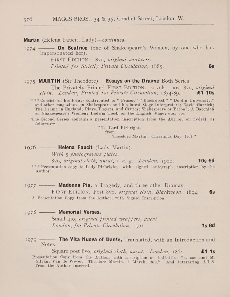   Martin (Helena Faucit, Lady) 1974 ———— On Beatrice (one of Shakespeare’s Women, by one who has Impersonated her). FIRST EDITION. 8vo, o7zginal wrappers. Printed for Strictly Private Circulation, 1885. 6s continued. 1975 MARTIN (Sir Theodore). Essays on the Drama: Both Series. The Privately Printed FIRST EDITION. 2 vols., post 8vo, o7vzgznal cloth. London, Printed for Private Circulation, 1874-89. £1 10s * * * Consists of his Essays contributed to “‘ Fraser,” “‘ Blackwood,” “ Dublin University,” and other magazines, on Shakespeare and his latest Stage Interpreters; David Garrick; The Drama in England; Plays, Players, and Critics; Shakespeare or Bacon?; A Baconian on Shakespeare’s Women; Ludwig Tieck on the English Stage; ete., etc. The Second Series contains a presentation inscription from the Author, on fly-leaf, as follows :-- lo. bord Pirbright, from Theodore Martin.. Christmas Day, 1901.” 1970 ———— Helena Faucit (Lady Martin). With 5 photogravure plates. 8vo, orginal cloth, uncut, ¢t. e. g. London, 1900. 10s éd *** Presentation copy to Lady Pirbright, with signed autograph inscription by the Author. 1977 ———— Madonna Pia, a Tragedy; and three other Dramas. . FIRST EDITION. Post 8vo, ovzginal cloth. Blackwood 18094. 6s A Presentation Copy from the Author, with Signed Inscription. 1978 ———— Memorial Verses. Small 4to, ovzginal printed wrappers, uncut London, for Private Circulation, 1901. , 7s 6d 1979 ae The Vita Nuova of Dante, Translated, with an Introduction and otes. Square post 8vo, ovtginal cloth, uncut. London, 1864. £1 1s Presentation Copy from the Author, with Inscription on half-title: “a son ami M. ~ Silvani Van de Weyer. Theodore Martin. 1 March, 1870.’ And interesting A.L.S. from the Author inserted.