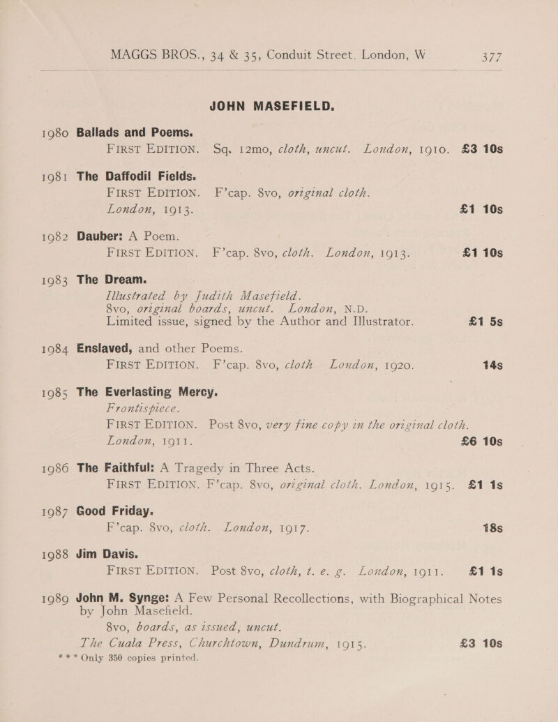 1982 1983 1984 1985 1986 1987 1988 1989 MAGGS BROS., 34 &amp; 35, Conduit Street. Londan, W a7  JOHN MASEFIELD. Ballads and Poems. FIRST EDITION. Sq. 12mo, cloth, uncut. London, to10. £3 10s The Daffodil Fields. FIRST EDITION. F’cap. 8vo, ovzgznal cloth. London, 1913. £1 10s Dauber: A Poem. | FIRST EDITION. F’cap: vo, cloth. “London, 1912: £1 10s The Dream. : Illustrated by Judith Masefield. 8vo, orzginal boards, uncut. London, N.D. Limited issue, signed by the Author and Il]lustrator. £1 5s Enslaved, and other Poems. FIRST EDITION. -F’cap. 8vo, cloth.. London, 1920. 14s The Everlasting Mercy. Frontispiece. | FIRST EDITION. Post 8vo, very fine copy in the original cloth. London, 1911. £6 10s The Faithful: A Tragedy in Three Acts. FIRST EDITION. F’cap. 8vo, original cloth. London, 1915. £118 Good Friday. P’cap. 8vo; cloth. London; 1917. 18s Jim Davis. FIRST E-DITION, Post. 3vo, cloth, -1..e2, London, roti. £1 1s John M. Synge: A Few Personal Recollections, with Biographical Notes by John Masefield. 8vo, boards, as issued, uncut. The Cuala Press, Churchtown, Dundrum, 1915. £3 10s