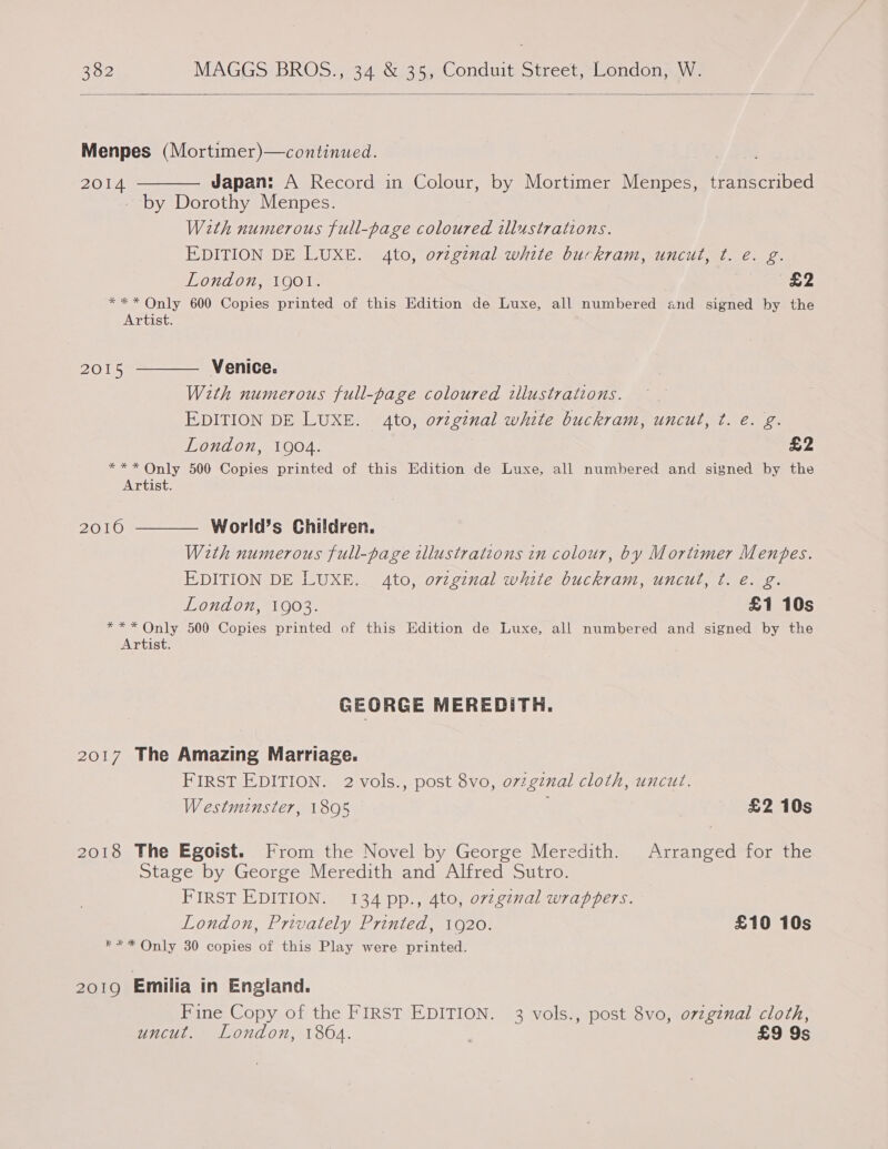  Menpes (Mortimer)—continued. 2014 ———— Japan: A Record in Colour, by Mortimer Menpes, transcribed - by Dorothy Menpes. With numerous full-page coloured illustrations. EDITION DE LUXE. 4to, ovtginal white buckram, uncut, t. é€. g. London, 1901. £2 *** Only 600 Copies printed of this Edition de Luxe, all numbered and signed by the Artist. 2015 ———— Venice. With numerous full-page coloured illustrations. EDITION DE LUXE. 4to, orzginal white buckram, uncut, ¢t. e. g. London, 1904. £2 *** Only 500 Copies printed of this Edition de Luxe, all numbered and signed by the Artist. 2016 ——— World’s Children. With numerous full-page illustrations in colour, by Mortimer Menpes. EDITION DE LUXE. 4to, ovzginal white buckram, uncut, t. e. g. London, 1903. £1 10s *** Only 500 Copies printed of this Edition de Luxe, all numbered and signed by the Artist. GEORGE MEREDITH. 2017 The Amazing Marriage. FIRST EDITION. 2 vols., post 8vo, ovzgznal cloth, uncut. Westminster, 1895 £2 10s 2018 The Egoist. From the Novel by George Meredith. Arranged for the Stage by George Meredith and Alfred Sutro. FIRST EDITION. 134 pp., 4to, ov2gznal wrappers. London, Privately Printed, 1920. £10 10s *** Only 30 copies of this Play were printed. 2019 Emilia in England. Fine Copy of the FIRST EDITION. 3 vols., post 8vo, o7zginal cloth, uncut. London, 1804. | £9 9s