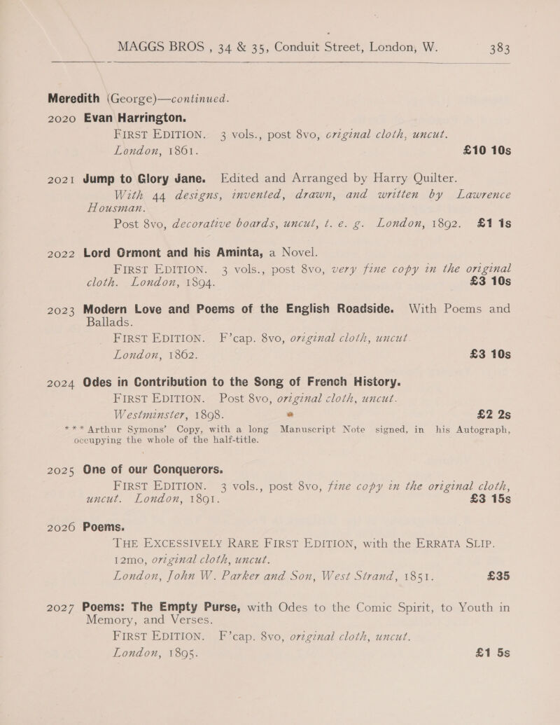   Meredith (George)—continued. 2020 Evan Harrington. | FIRST EDITION. 3 vols., post 8vo, c7zgznal cloth, uncut. London, 1861. £10 10s 2021 Jump to Glory Jane. Edited and Arranged by Harry Quilter. With 44 designs, invented, drawn, and written by Lawrence Housman. ; Post 8vo, decorative boards, uncut, t. e. g. London, 1892. £1 1s 2022 Lord Grmont and his Aminta, a Novel. FIRST EDITION. 3 vols., post 8vo, very fine copy in the original cloth. London, 1894. £3 10s 2023 Modern Love and Poems of the English Roadside. With Poems and Ballads. FIRST EDITION. F’cap. 8vo, o7vzgznal cloth, uncut. London, 1802. £3 10s 2024 Odes in Contribution to the Song of French History. FIRST EDITION. Post 8vo, ovzgznal cloth, uncut. Westminster, 1808. * £2 2s *** Arthur Symons’ Copy, with a long Manuscript Note signed, in his Autograph, occupying the whole of the half-title. 2025 One of our Conquerors. FIRST EDITION. 3 vols., post 8vo, fzxe copy in the original cloth, uncut. London, 1891. £3 15s 2026 Poems. THE EXCESSIVELY RARE FIRST EDITION, with the ERRATA SLIP. 12mo, orvzginal cloth, uncut. London, John W. Parker and Son, West Strand, 1851. £35 2027 Poems: The Empty Purse, with Odes to the Comic Spirit, to Youth in Memory, and Verses. FIRST EDITION, _BYeap. svo, orzg7mal cloth, uncut. London, 1805. £1 5s